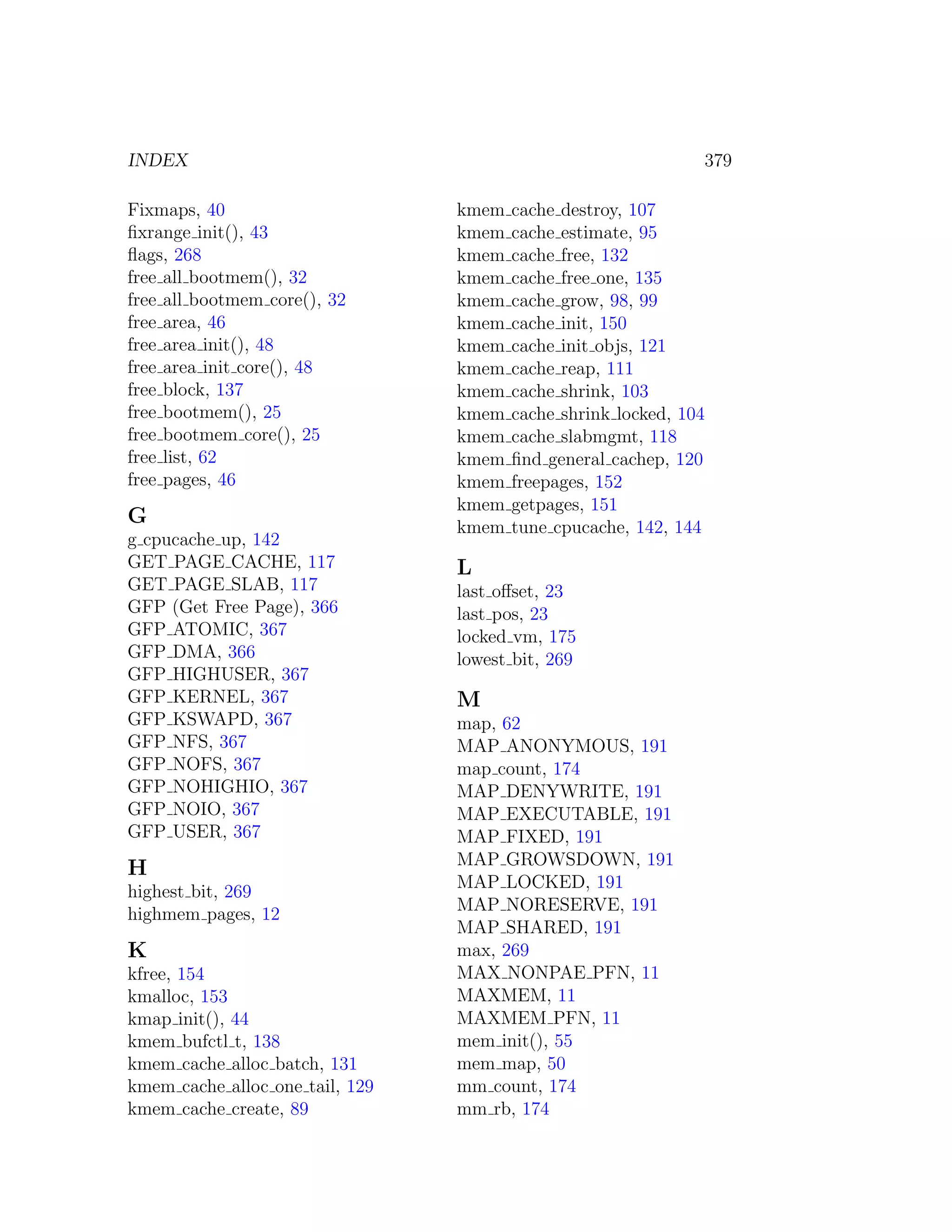 INDEX                                                          379

Fixmaps, 40                      kmem   cache destroy, 107
ﬁxrange init(), 43               kmem   cache estimate, 95
ﬂags, 268                        kmem   cache free, 132
free all bootmem(), 32           kmem   cache free one, 135
free all bootmem core(), 32      kmem   cache grow, 98, 99
free area, 46                    kmem   cache init, 150
free area init(), 48             kmem   cache init objs, 121
free area init core(), 48        kmem   cache reap, 111
free block, 137                  kmem   cache shrink, 103
free bootmem(), 25               kmem   cache shrink locked, 104
free bootmem core(), 25          kmem   cache slabmgmt, 118
free list, 62                    kmem   ﬁnd general cachep, 120
free pages, 46                   kmem   freepages, 152
                                 kmem   getpages, 151
G                                kmem   tune cpucache, 142, 144
g cpucache up, 142
GET PAGE CACHE, 117              L
GET PAGE SLAB, 117               last oﬀset, 23
GFP (Get Free Page), 366         last pos, 23
GFP ATOMIC, 367                  locked vm, 175
GFP DMA, 366                     lowest bit, 269
GFP HIGHUSER, 367
GFP KERNEL, 367                  M
GFP KSWAPD, 367                  map, 62
GFP NFS, 367                     MAP ANONYMOUS, 191
GFP NOFS, 367                    map count, 174
GFP NOHIGHIO, 367                MAP DENYWRITE, 191
GFP NOIO, 367                    MAP EXECUTABLE, 191
GFP USER, 367                    MAP FIXED, 191
                                 MAP GROWSDOWN, 191
H
                                 MAP LOCKED, 191
highest bit, 269
highmem pages, 12                MAP NORESERVE, 191
                                 MAP SHARED, 191
K                                max, 269
kfree, 154                       MAX NONPAE PFN, 11
kmalloc, 153                     MAXMEM, 11
kmap init(), 44                  MAXMEM PFN, 11
kmem bufctl t, 138               mem init(), 55
kmem cache alloc batch, 131      mem map, 50
kmem cache alloc one tail, 129   mm count, 174
kmem cache create, 89            mm rb, 174
 