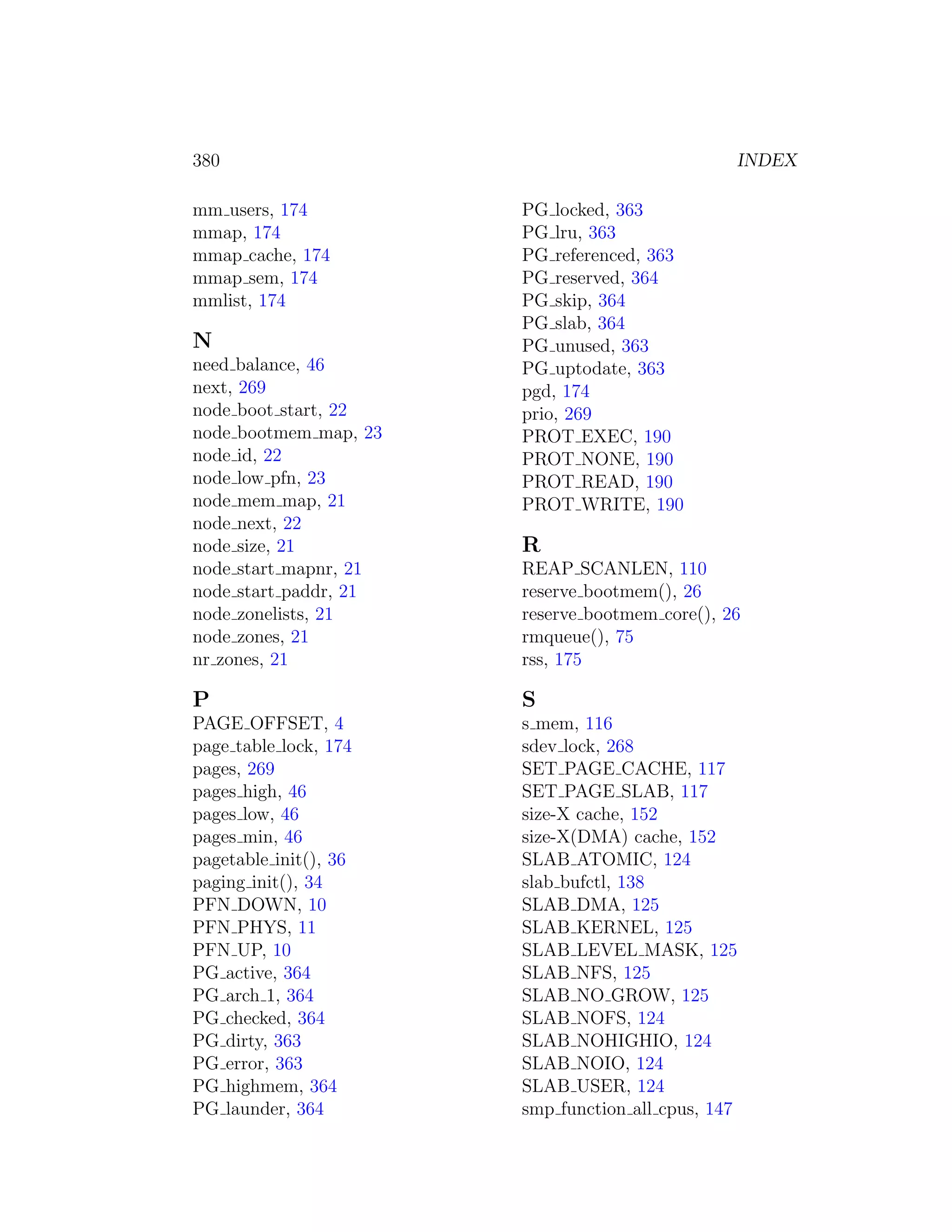 380                                             INDEX

mm users, 174          PG locked, 363
mmap, 174              PG lru, 363
mmap cache, 174        PG referenced, 363
mmap sem, 174          PG reserved, 364
mmlist, 174            PG skip, 364
                       PG slab, 364
N                      PG unused, 363
need balance, 46       PG uptodate, 363
next, 269              pgd, 174
node boot start, 22    prio, 269
node bootmem map, 23   PROT EXEC, 190
node id, 22            PROT NONE, 190
node low pfn, 23       PROT READ, 190
node mem map, 21       PROT WRITE, 190
node next, 22
node size, 21          R
node start mapnr, 21   REAP SCANLEN, 110
node start paddr, 21   reserve bootmem(), 26
node zonelists, 21     reserve bootmem core(), 26
node zones, 21         rmqueue(), 75
nr zones, 21           rss, 175

P                      S
PAGE OFFSET, 4         s mem, 116
page table lock, 174   sdev lock, 268
pages, 269             SET PAGE CACHE, 117
pages high, 46         SET PAGE SLAB, 117
pages low, 46          size-X cache, 152
pages min, 46          size-X(DMA) cache, 152
pagetable init(), 36   SLAB ATOMIC, 124
paging init(), 34      slab bufctl, 138
PFN DOWN, 10           SLAB DMA, 125
PFN PHYS, 11           SLAB KERNEL, 125
PFN UP, 10             SLAB LEVEL MASK, 125
PG active, 364         SLAB NFS, 125
PG arch 1, 364         SLAB NO GROW, 125
PG checked, 364        SLAB NOFS, 124
PG dirty, 363          SLAB NOHIGHIO, 124
PG error, 363          SLAB NOIO, 124
PG highmem, 364        SLAB USER, 124
PG launder, 364        smp function all cpus, 147
 