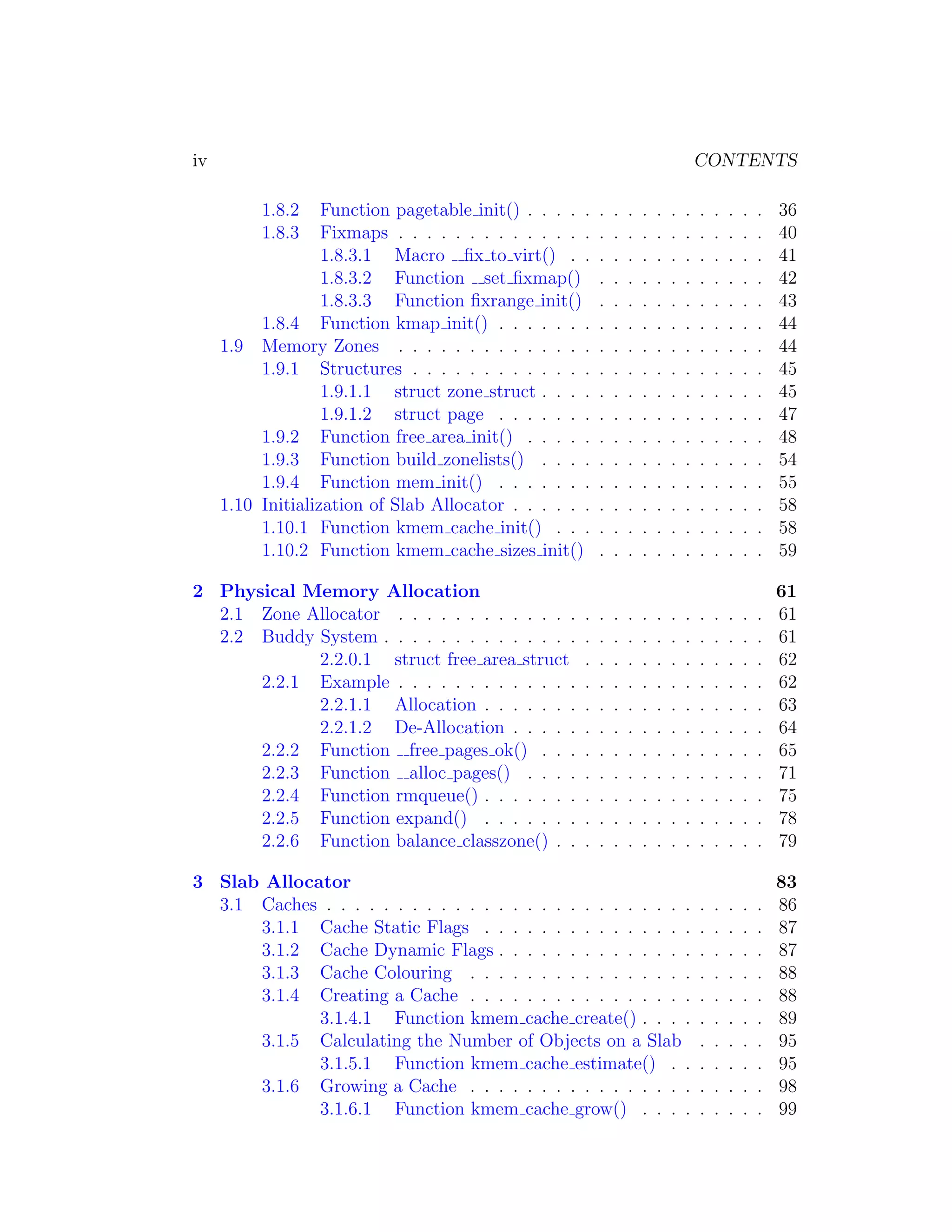 iv                                                                                   CONTENTS

          1.8.2    Function pagetable init() . . . . .   .   .   .   .   .   .   .   .   .   .   .   .   36
          1.8.3    Fixmaps . . . . . . . . . . . . . .   .   .   .   .   .   .   .   .   .   .   .   .   40
                   1.8.3.1 Macro ﬁx to virt() . .        .   .   .   .   .   .   .   .   .   .   .   .   41
                   1.8.3.2 Function set ﬁxmap()          .   .   .   .   .   .   .   .   .   .   .   .   42
                   1.8.3.3 Function ﬁxrange init()       .   .   .   .   .   .   .   .   .   .   .   .   43
          1.8.4 Function kmap init() . . . . . . .       .   .   .   .   .   .   .   .   .   .   .   .   44
     1.9 Memory Zones . . . . . . . . . . . . . .        .   .   .   .   .   .   .   .   .   .   .   .   44
          1.9.1 Structures . . . . . . . . . . . . .     .   .   .   .   .   .   .   .   .   .   .   .   45
                   1.9.1.1 struct zone struct . . . .    .   .   .   .   .   .   .   .   .   .   .   .   45
                   1.9.1.2 struct page . . . . . . .     .   .   .   .   .   .   .   .   .   .   .   .   47
          1.9.2 Function free area init() . . . . .      .   .   .   .   .   .   .   .   .   .   .   .   48
          1.9.3 Function build zonelists() . . . .       .   .   .   .   .   .   .   .   .   .   .   .   54
          1.9.4 Function mem init() . . . . . . .        .   .   .   .   .   .   .   .   .   .   .   .   55
     1.10 Initialization of Slab Allocator . . . . . .   .   .   .   .   .   .   .   .   .   .   .   .   58
          1.10.1 Function kmem cache init() . . .        .   .   .   .   .   .   .   .   .   .   .   .   58
          1.10.2 Function kmem cache sizes init()        .   .   .   .   .   .   .   .   .   .   .   .   59

2 Physical Memory Allocation                                                                             61
  2.1 Zone Allocator . . . . . . . . . . . . .       .   .   .   .   .   .   .   .   .   .   .   .   .   61
  2.2 Buddy System . . . . . . . . . . . . . .       .   .   .   .   .   .   .   .   .   .   .   .   .   61
            2.2.0.1 struct free area struct          .   .   .   .   .   .   .   .   .   .   .   .   .   62
      2.2.1 Example . . . . . . . . . . . . .        .   .   .   .   .   .   .   .   .   .   .   .   .   62
            2.2.1.1 Allocation . . . . . . .         .   .   .   .   .   .   .   .   .   .   .   .   .   63
            2.2.1.2 De-Allocation . . . . .          .   .   .   .   .   .   .   .   .   .   .   .   .   64
      2.2.2 Function free pages ok() . . .           .   .   .   .   .   .   .   .   .   .   .   .   .   65
      2.2.3 Function alloc pages() . . . .           .   .   .   .   .   .   .   .   .   .   .   .   .   71
      2.2.4 Function rmqueue() . . . . . . .         .   .   .   .   .   .   .   .   .   .   .   .   .   75
      2.2.5 Function expand() . . . . . . .          .   .   .   .   .   .   .   .   .   .   .   .   .   78
      2.2.6 Function balance classzone() . .         .   .   .   .   .   .   .   .   .   .   .   .   .   79

3 Slab Allocator                                                                                         83
  3.1 Caches . . . . . . . . . . . . . . . . . . . . . . . . . .                     .   .   .   .   .   86
      3.1.1 Cache Static Flags . . . . . . . . . . . . . . .                         .   .   .   .   .   87
      3.1.2 Cache Dynamic Flags . . . . . . . . . . . . . .                          .   .   .   .   .   87
      3.1.3 Cache Colouring . . . . . . . . . . . . . . . .                          .   .   .   .   .   88
      3.1.4 Creating a Cache . . . . . . . . . . . . . . . .                         .   .   .   .   .   88
             3.1.4.1 Function kmem cache create() . . . .                            .   .   .   .   .   89
      3.1.5 Calculating the Number of Objects on a Slab                              .   .   .   .   .   95
             3.1.5.1 Function kmem cache estimate() . .                              .   .   .   .   .   95
      3.1.6 Growing a Cache . . . . . . . . . . . . . . . .                          .   .   .   .   .   98
             3.1.6.1 Function kmem cache grow() . . . .                              .   .   .   .   .   99
 