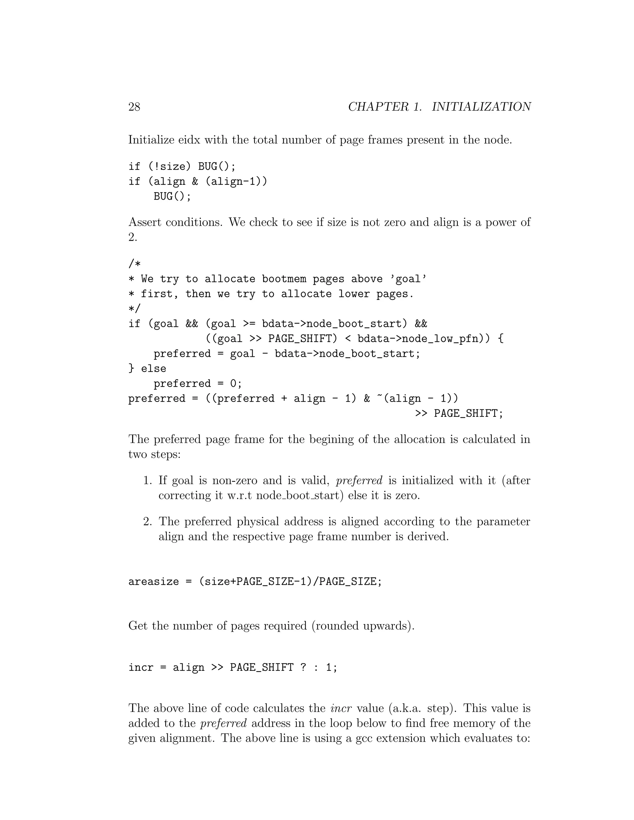 28                                           CHAPTER 1. INITIALIZATION

Initialize eidx with the total number of page frames present in the node.

if (!size) BUG();
if (align & (align-1))
    BUG();

Assert conditions. We check to see if size is not zero and align is a power of
2.

/*
* We try to allocate bootmem pages above ’goal’
* first, then we try to allocate lower pages.
*/
if (goal && (goal >= bdata->node_boot_start) &&
            ((goal >> PAGE_SHIFT) < bdata->node_low_pfn)) {
    preferred = goal - bdata->node_boot_start;
} else
    preferred = 0;
preferred = ((preferred + align - 1) & ~(align - 1))
                                              >> PAGE_SHIFT;

The preferred page frame for the begining of the allocation is calculated in
two steps:

     1. If goal is non-zero and is valid, preferred is initialized with it (after
        correcting it w.r.t node boot start) else it is zero.

     2. The preferred physical address is aligned according to the parameter
        align and the respective page frame number is derived.


areasize = (size+PAGE_SIZE-1)/PAGE_SIZE;


Get the number of pages required (rounded upwards).


incr = align >> PAGE_SHIFT ? : 1;


The above line of code calculates the incr value (a.k.a. step). This value is
added to the preferred address in the loop below to ﬁnd free memory of the
given alignment. The above line is using a gcc extension which evaluates to:
 