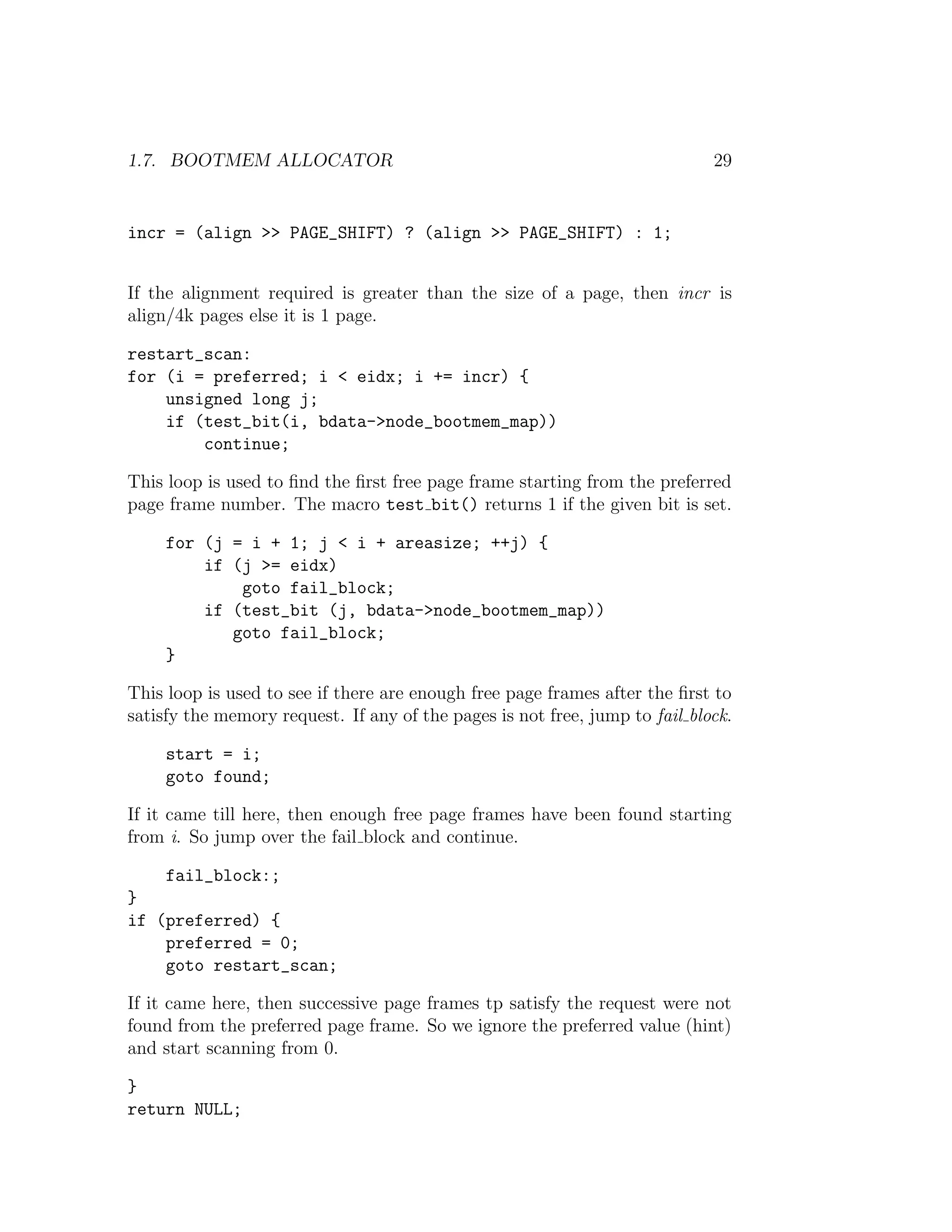 1.7. BOOTMEM ALLOCATOR                                                       29


incr = (align >> PAGE_SHIFT) ? (align >> PAGE_SHIFT) : 1;


If the alignment required is greater than the size of a page, then incr is
align/4k pages else it is 1 page.

restart_scan:
for (i = preferred; i < eidx; i += incr) {
    unsigned long j;
    if (test_bit(i, bdata->node_bootmem_map))
        continue;

This loop is used to ﬁnd the ﬁrst free page frame starting from the preferred
page frame number. The macro test bit() returns 1 if the given bit is set.

     for (j = i + 1; j < i + areasize; ++j) {
         if (j >= eidx)
             goto fail_block;
         if (test_bit (j, bdata->node_bootmem_map))
            goto fail_block;
     }

This loop is used to see if there are enough free page frames after the ﬁrst to
satisfy the memory request. If any of the pages is not free, jump to fail block.

     start = i;
     goto found;

If it came till here, then enough free page frames have been found starting
from i. So jump over the fail block and continue.

     fail_block:;
}
if (preferred) {
    preferred = 0;
    goto restart_scan;

If it came here, then successive page frames tp satisfy the request were not
found from the preferred page frame. So we ignore the preferred value (hint)
and start scanning from 0.

}
return NULL;
 