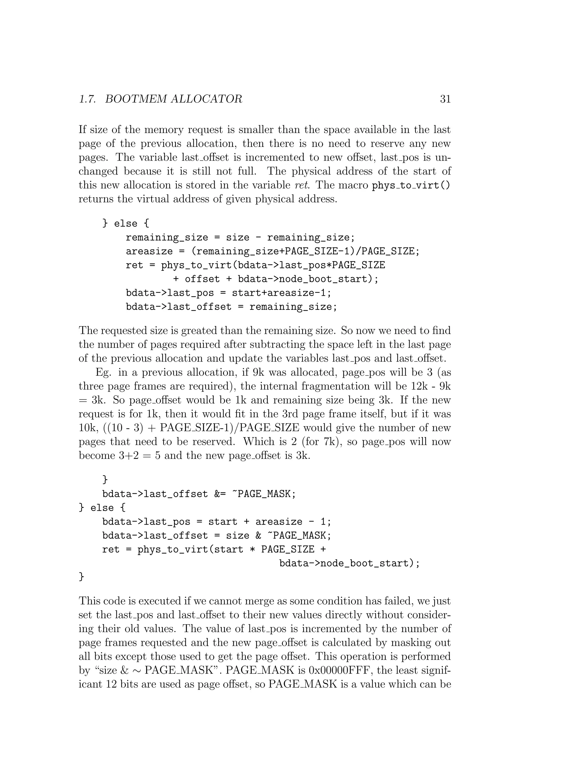 1.7. BOOTMEM ALLOCATOR                                                      31

If size of the memory request is smaller than the space available in the last
page of the previous allocation, then there is no need to reserve any new
pages. The variable last oﬀset is incremented to new oﬀset, last pos is un-
changed because it is still not full. The physical address of the start of
this new allocation is stored in the variable ret. The macro phys to virt()
returns the virtual address of given physical address.

     } else {
         remaining_size = size - remaining_size;
         areasize = (remaining_size+PAGE_SIZE-1)/PAGE_SIZE;
         ret = phys_to_virt(bdata->last_pos*PAGE_SIZE
                 + offset + bdata->node_boot_start);
         bdata->last_pos = start+areasize-1;
         bdata->last_offset = remaining_size;

The requested size is greated than the remaining size. So now we need to ﬁnd
the number of pages required after subtracting the space left in the last page
of the previous allocation and update the variables last pos and last oﬀset.
    Eg. in a previous allocation, if 9k was allocated, page pos will be 3 (as
three page frames are required), the internal fragmentation will be 12k - 9k
= 3k. So page oﬀset would be 1k and remaining size being 3k. If the new
request is for 1k, then it would ﬁt in the 3rd page frame itself, but if it was
10k, ((10 - 3) + PAGE SIZE-1)/PAGE SIZE would give the number of new
pages that need to be reserved. Which is 2 (for 7k), so page pos will now
become 3+2 = 5 and the new page oﬀset is 3k.

    }
    bdata->last_offset &= ~PAGE_MASK;
} else {
    bdata->last_pos = start + areasize - 1;
    bdata->last_offset = size & ~PAGE_MASK;
    ret = phys_to_virt(start * PAGE_SIZE +
                                  bdata->node_boot_start);
}

This code is executed if we cannot merge as some condition has failed, we just
set the last pos and last oﬀset to their new values directly without consider-
ing their old values. The value of last pos is incremented by the number of
page frames requested and the new page oﬀset is calculated by masking out
all bits except those used to get the page oﬀset. This operation is performed
by “size & ∼ PAGE MASK”. PAGE MASK is 0x00000FFF, the least signif-
icant 12 bits are used as page oﬀset, so PAGE MASK is a value which can be
 
