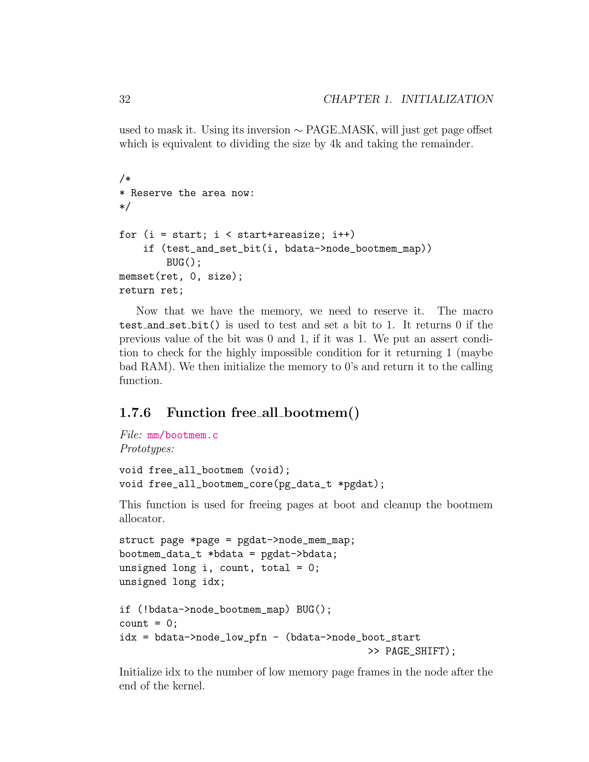 32                                       CHAPTER 1. INITIALIZATION

used to mask it. Using its inversion ∼ PAGE MASK, will just get page oﬀset
which is equivalent to dividing the size by 4k and taking the remainder.


/*
* Reserve the area now:
*/

for (i = start; i < start+areasize; i++)
    if (test_and_set_bit(i, bdata->node_bootmem_map))
        BUG();
memset(ret, 0, size);
return ret;
    Now that we have the memory, we need to reserve it. The macro
test and set bit() is used to test and set a bit to 1. It returns 0 if the
previous value of the bit was 0 and 1, if it was 1. We put an assert condi-
tion to check for the highly impossible condition for it returning 1 (maybe
bad RAM). We then initialize the memory to 0’s and return it to the calling
function.

1.7.6    Function free all bootmem()
File: mm/bootmem.c
Prototypes:
void free_all_bootmem (void);
void free_all_bootmem_core(pg_data_t *pgdat);
This function is used for freeing pages at boot and cleanup the bootmem
allocator.
struct page *page = pgdat->node_mem_map;
bootmem_data_t *bdata = pgdat->bdata;
unsigned long i, count, total = 0;
unsigned long idx;

if (!bdata->node_bootmem_map) BUG();
count = 0;
idx = bdata->node_low_pfn - (bdata->node_boot_start
                                          >> PAGE_SHIFT);
Initialize idx to the number of low memory page frames in the node after the
end of the kernel.
 