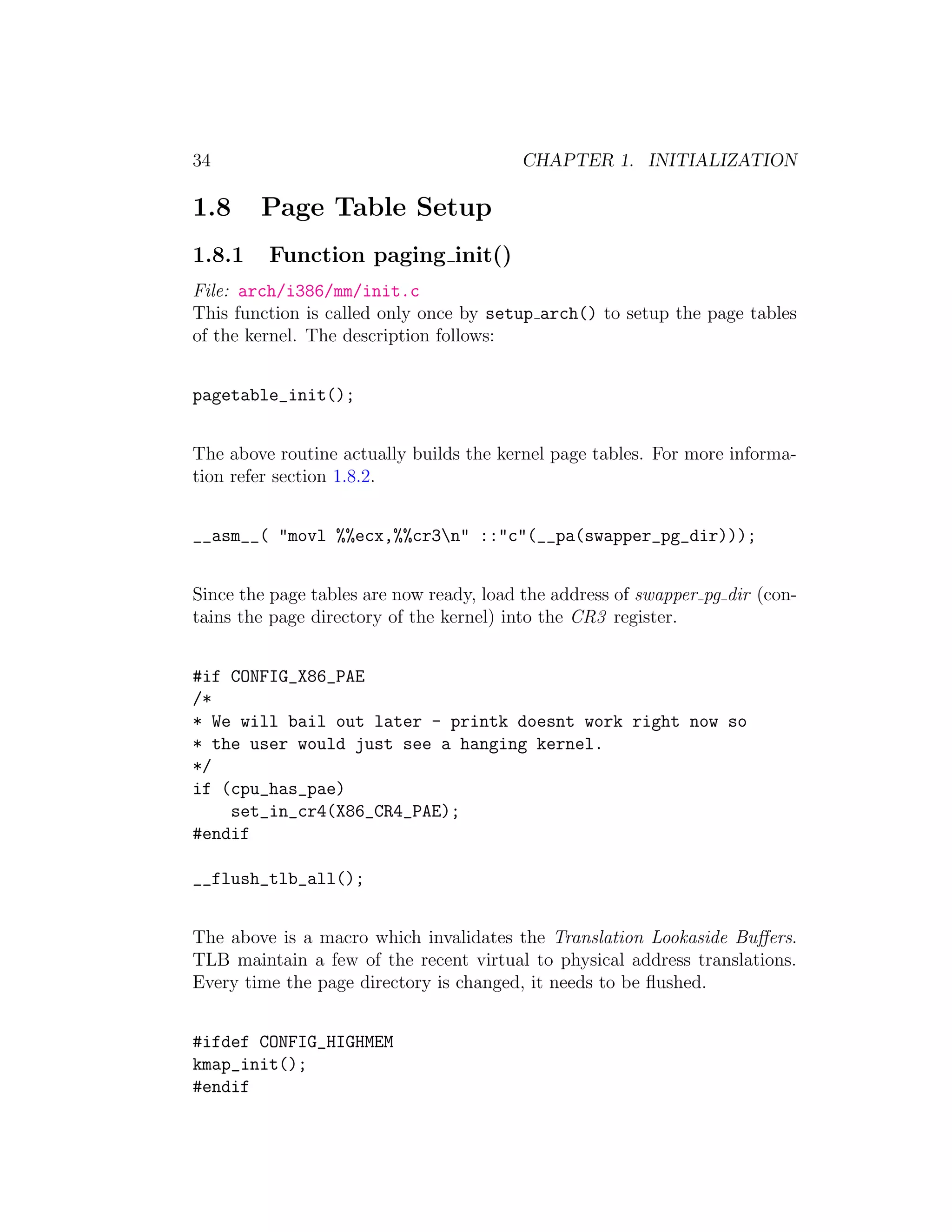 34                                       CHAPTER 1. INITIALIZATION

1.8     Page Table Setup
1.8.1    Function paging init()
File: arch/i386/mm/init.c
This function is called only once by setup arch() to setup the page tables
of the kernel. The description follows:


pagetable_init();


The above routine actually builds the kernel page tables. For more informa-
tion refer section 1.8.2.


__asm__( "movl %%ecx,%%cr3n" ::"c"(__pa(swapper_pg_dir)));


Since the page tables are now ready, load the address of swapper pg dir (con-
tains the page directory of the kernel) into the CR3 register.


#if CONFIG_X86_PAE
/*
* We will bail out later - printk doesnt work right now so
* the user would just see a hanging kernel.
*/
if (cpu_has_pae)
    set_in_cr4(X86_CR4_PAE);
#endif

__flush_tlb_all();


The above is a macro which invalidates the Translation Lookaside Buﬀers.
TLB maintain a few of the recent virtual to physical address translations.
Every time the page directory is changed, it needs to be ﬂushed.


#ifdef CONFIG_HIGHMEM
kmap_init();
#endif
 