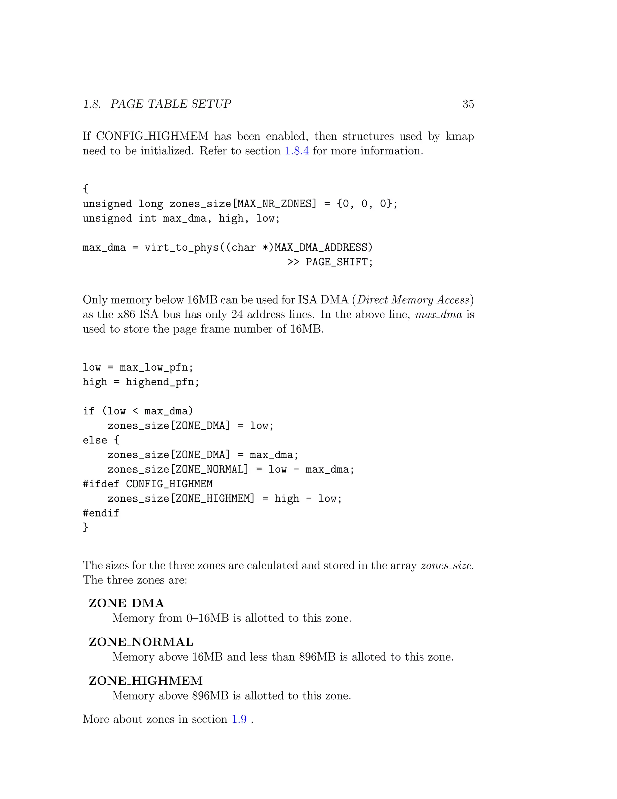 1.8. PAGE TABLE SETUP                                                        35

If CONFIG HIGHMEM has been enabled, then structures used by kmap
need to be initialized. Refer to section 1.8.4 for more information.


{
unsigned long zones_size[MAX_NR_ZONES] = {0, 0, 0};
unsigned int max_dma, high, low;

max_dma = virt_to_phys((char *)MAX_DMA_ADDRESS)
                                 >> PAGE_SHIFT;


Only memory below 16MB can be used for ISA DMA (Direct Memory Access)
as the x86 ISA bus has only 24 address lines. In the above line, max dma is
used to store the page frame number of 16MB.


low = max_low_pfn;
high = highend_pfn;

if (low < max_dma)
    zones_size[ZONE_DMA] = low;
else {
    zones_size[ZONE_DMA] = max_dma;
    zones_size[ZONE_NORMAL] = low - max_dma;
#ifdef CONFIG_HIGHMEM
    zones_size[ZONE_HIGHMEM] = high - low;
#endif
}


The sizes for the three zones are calculated and stored in the array zones size.
The three zones are:
 ZONE DMA
   Memory from 0–16MB is allotted to this zone.

 ZONE NORMAL
   Memory above 16MB and less than 896MB is alloted to this zone.

 ZONE HIGHMEM
   Memory above 896MB is allotted to this zone.
More about zones in section 1.9 .
 