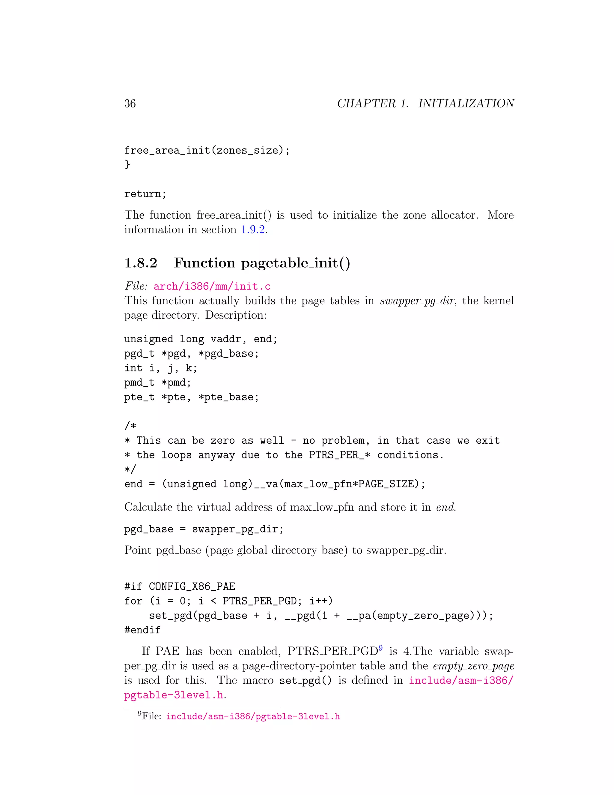 36                                             CHAPTER 1. INITIALIZATION


free_area_init(zones_size);
}

return;
The function free area init() is used to initialize the zone allocator. More
information in section 1.9.2.

1.8.2          Function pagetable init()
File: arch/i386/mm/init.c
This function actually builds the page tables in swapper pg dir, the kernel
page directory. Description:
unsigned long vaddr, end;
pgd_t *pgd, *pgd_base;
int i, j, k;
pmd_t *pmd;
pte_t *pte, *pte_base;

/*
* This can be zero as well - no problem, in that case we exit
* the loops anyway due to the PTRS_PER_* conditions.
*/
end = (unsigned long)__va(max_low_pfn*PAGE_SIZE);
Calculate the virtual address of max low pfn and store it in end.
pgd_base = swapper_pg_dir;
Point pgd base (page global directory base) to swapper pg dir.


#if CONFIG_X86_PAE
for (i = 0; i < PTRS_PER_PGD; i++)
    set_pgd(pgd_base + i, __pgd(1 + __pa(empty_zero_page)));
#endif
    If PAE has been enabled, PTRS PER PGD9 is 4.The variable swap-
per pg dir is used as a page-directory-pointer table and the empty zero page
is used for this. The macro set pgd() is deﬁned in include/asm-i386/
pgtable-3level.h.
     9
         File: include/asm-i386/pgtable-3level.h
 