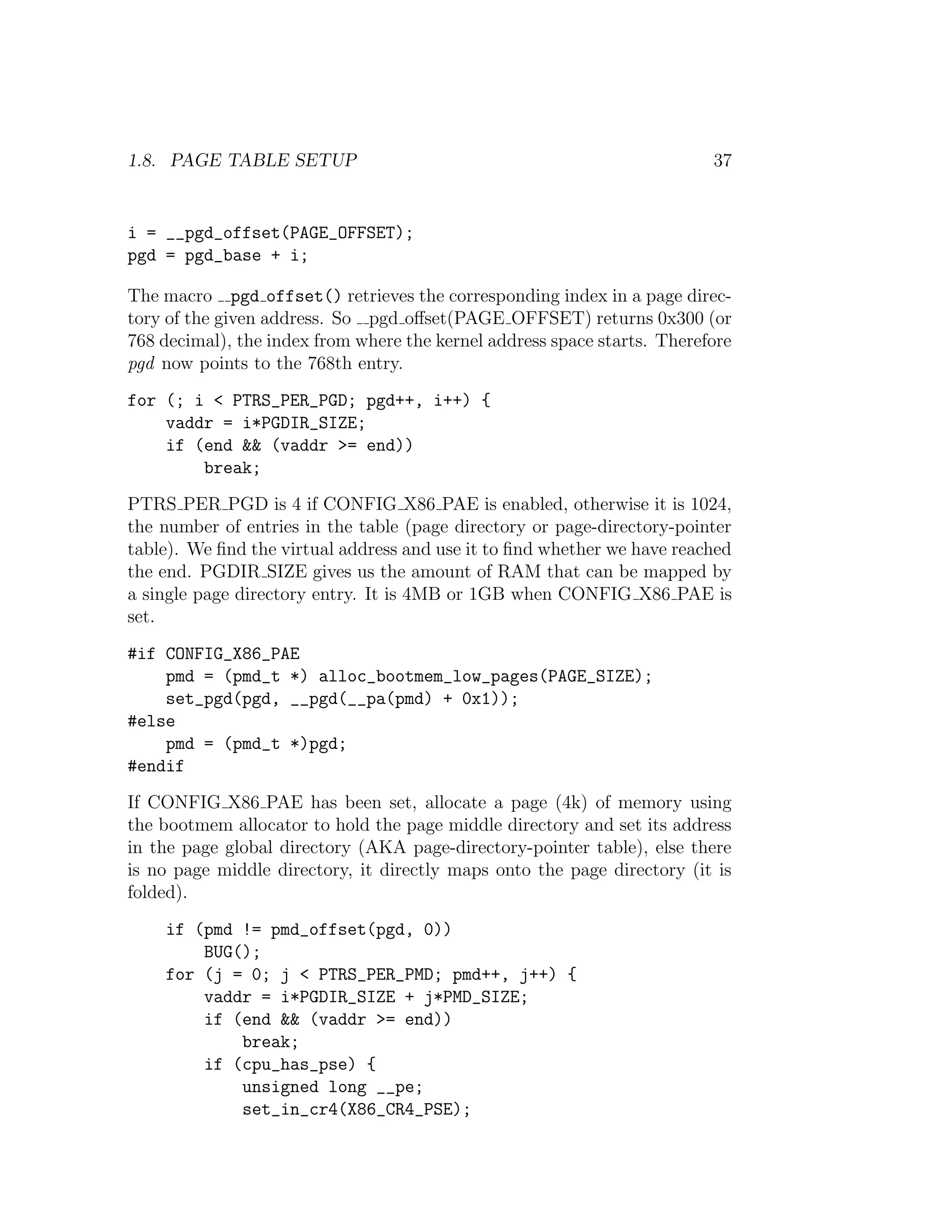 1.8. PAGE TABLE SETUP                                                     37


i = __pgd_offset(PAGE_OFFSET);
pgd = pgd_base + i;

The macro pgd offset() retrieves the corresponding index in a page direc-
tory of the given address. So pgd oﬀset(PAGE OFFSET) returns 0x300 (or
768 decimal), the index from where the kernel address space starts. Therefore
pgd now points to the 768th entry.
for (; i < PTRS_PER_PGD; pgd++, i++) {
    vaddr = i*PGDIR_SIZE;
    if (end && (vaddr >= end))
        break;
PTRS PER PGD is 4 if CONFIG X86 PAE is enabled, otherwise it is 1024,
the number of entries in the table (page directory or page-directory-pointer
table). We ﬁnd the virtual address and use it to ﬁnd whether we have reached
the end. PGDIR SIZE gives us the amount of RAM that can be mapped by
a single page directory entry. It is 4MB or 1GB when CONFIG X86 PAE is
set.
#if CONFIG_X86_PAE
    pmd = (pmd_t *) alloc_bootmem_low_pages(PAGE_SIZE);
    set_pgd(pgd, __pgd(__pa(pmd) + 0x1));
#else
    pmd = (pmd_t *)pgd;
#endif
If CONFIG X86 PAE has been set, allocate a page (4k) of memory using
the bootmem allocator to hold the page middle directory and set its address
in the page global directory (AKA page-directory-pointer table), else there
is no page middle directory, it directly maps onto the page directory (it is
folded).
    if (pmd != pmd_offset(pgd, 0))
        BUG();
    for (j = 0; j < PTRS_PER_PMD; pmd++, j++) {
        vaddr = i*PGDIR_SIZE + j*PMD_SIZE;
        if (end && (vaddr >= end))
            break;
        if (cpu_has_pse) {
            unsigned long __pe;
            set_in_cr4(X86_CR4_PSE);
 