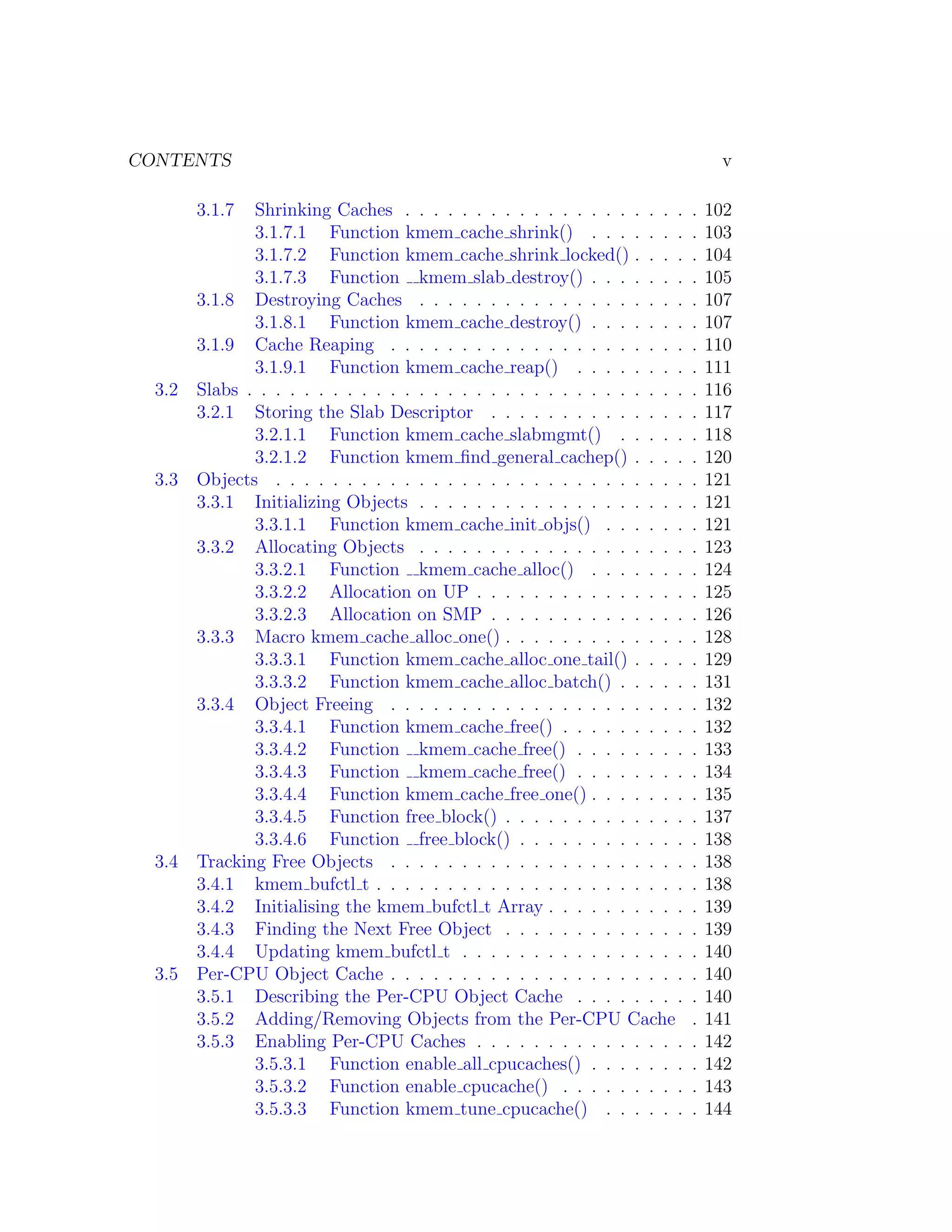 CONTENTS                                                                           v

        3.1.7  Shrinking Caches . . . . . . . . . . . . . . . . . . . .       .   102
               3.1.7.1 Function kmem cache shrink() . . . . . . .             .   103
               3.1.7.2 Function kmem cache shrink locked() . . . .            .   104
               3.1.7.3 Function kmem slab destroy() . . . . . . .             .   105
        3.1.8 Destroying Caches . . . . . . . . . . . . . . . . . . .         .   107
               3.1.8.1 Function kmem cache destroy() . . . . . . .            .   107
        3.1.9 Cache Reaping . . . . . . . . . . . . . . . . . . . . .         .   110
               3.1.9.1 Function kmem cache reap() . . . . . . . .             .   111
  3.2   Slabs . . . . . . . . . . . . . . . . . . . . . . . . . . . . . . .   .   116
        3.2.1 Storing the Slab Descriptor . . . . . . . . . . . . . .         .   117
               3.2.1.1 Function kmem cache slabmgmt() . . . . .               .   118
               3.2.1.2 Function kmem ﬁnd general cachep() . . . .             .   120
  3.3   Objects . . . . . . . . . . . . . . . . . . . . . . . . . . . . .     .   121
        3.3.1 Initializing Objects . . . . . . . . . . . . . . . . . . .      .   121
               3.3.1.1 Function kmem cache init objs() . . . . . .            .   121
        3.3.2 Allocating Objects . . . . . . . . . . . . . . . . . . .        .   123
               3.3.2.1 Function kmem cache alloc() . . . . . . .              .   124
               3.3.2.2 Allocation on UP . . . . . . . . . . . . . . .         .   125
               3.3.2.3 Allocation on SMP . . . . . . . . . . . . . .          .   126
        3.3.3 Macro kmem cache alloc one() . . . . . . . . . . . . .          .   128
               3.3.3.1 Function kmem cache alloc one tail() . . . .           .   129
               3.3.3.2 Function kmem cache alloc batch() . . . . .            .   131
        3.3.4 Object Freeing . . . . . . . . . . . . . . . . . . . . .        .   132
               3.3.4.1 Function kmem cache free() . . . . . . . . .           .   132
               3.3.4.2 Function kmem cache free() . . . . . . . .             .   133
               3.3.4.3 Function kmem cache free() . . . . . . . .             .   134
               3.3.4.4 Function kmem cache free one() . . . . . . .           .   135
               3.3.4.5 Function free block() . . . . . . . . . . . . .        .   137
               3.3.4.6 Function free block() . . . . . . . . . . . .          .   138
  3.4   Tracking Free Objects . . . . . . . . . . . . . . . . . . . . .       .   138
        3.4.1 kmem bufctl t . . . . . . . . . . . . . . . . . . . . . .       .   138
        3.4.2 Initialising the kmem bufctl t Array . . . . . . . . . .        .   139
        3.4.3 Finding the Next Free Object . . . . . . . . . . . . .          .   139
        3.4.4 Updating kmem bufctl t . . . . . . . . . . . . . . . .          .   140
  3.5   Per-CPU Object Cache . . . . . . . . . . . . . . . . . . . . .        .   140
        3.5.1 Describing the Per-CPU Object Cache . . . . . . . .             .   140
        3.5.2 Adding/Removing Objects from the Per-CPU Cache                  .   141
        3.5.3 Enabling Per-CPU Caches . . . . . . . . . . . . . . .           .   142
               3.5.3.1 Function enable all cpucaches() . . . . . . .          .   142
               3.5.3.2 Function enable cpucache() . . . . . . . . .           .   143
               3.5.3.3 Function kmem tune cpucache() . . . . . .              .   144
 
