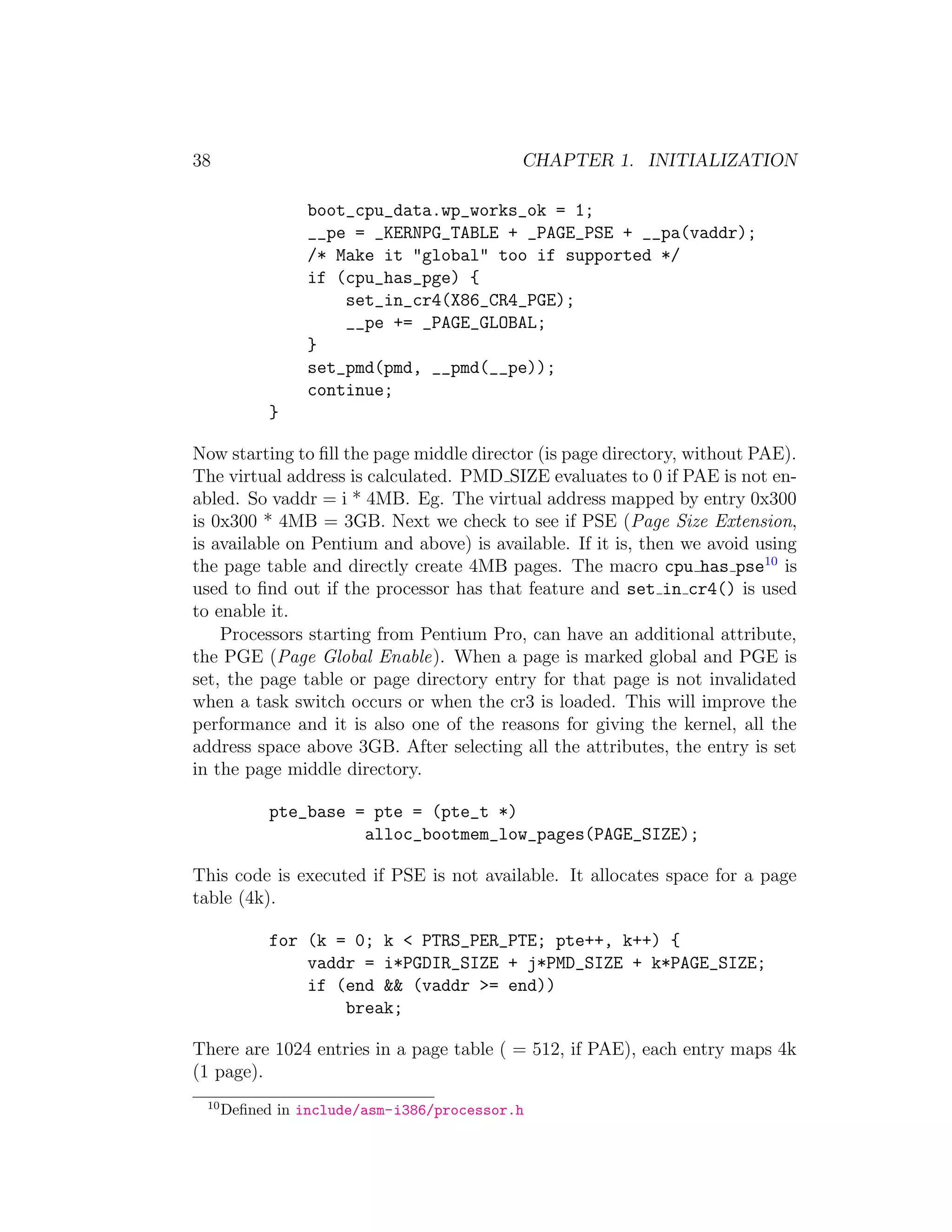 38                                         CHAPTER 1. INITIALIZATION

                boot_cpu_data.wp_works_ok = 1;
                __pe = _KERNPG_TABLE + _PAGE_PSE + __pa(vaddr);
                /* Make it "global" too if supported */
                if (cpu_has_pge) {
                    set_in_cr4(X86_CR4_PGE);
                    __pe += _PAGE_GLOBAL;
                }
                set_pmd(pmd, __pmd(__pe));
                continue;
            }

Now starting to ﬁll the page middle director (is page directory, without PAE).
The virtual address is calculated. PMD SIZE evaluates to 0 if PAE is not en-
abled. So vaddr = i * 4MB. Eg. The virtual address mapped by entry 0x300
is 0x300 * 4MB = 3GB. Next we check to see if PSE (Page Size Extension,
is available on Pentium and above) is available. If it is, then we avoid using
the page table and directly create 4MB pages. The macro cpu has pse10 is
used to ﬁnd out if the processor has that feature and set in cr4() is used
to enable it.
    Processors starting from Pentium Pro, can have an additional attribute,
the PGE (Page Global Enable). When a page is marked global and PGE is
set, the page table or page directory entry for that page is not invalidated
when a task switch occurs or when the cr3 is loaded. This will improve the
performance and it is also one of the reasons for giving the kernel, all the
address space above 3GB. After selecting all the attributes, the entry is set
in the page middle directory.

            pte_base = pte = (pte_t *)
                      alloc_bootmem_low_pages(PAGE_SIZE);

This code is executed if PSE is not available. It allocates space for a page
table (4k).

            for (k = 0; k < PTRS_PER_PTE; pte++, k++) {
                vaddr = i*PGDIR_SIZE + j*PMD_SIZE + k*PAGE_SIZE;
                if (end && (vaddr >= end))
                    break;

There are 1024 entries in a page table ( = 512, if PAE), each entry maps 4k
(1 page).
 10
      Deﬁned in include/asm-i386/processor.h
 