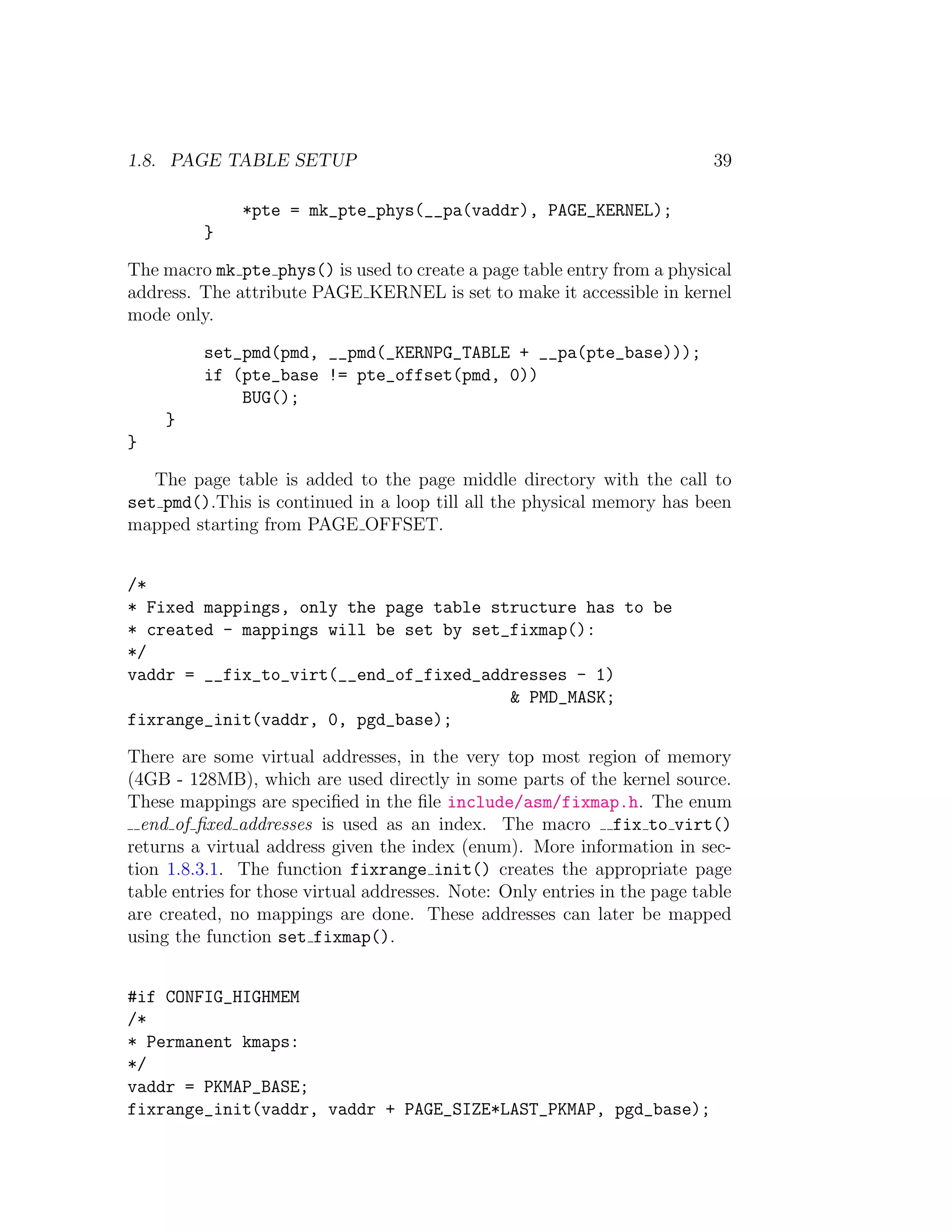 1.8. PAGE TABLE SETUP                                                       39

               *pte = mk_pte_phys(__pa(vaddr), PAGE_KERNEL);
          }

The macro mk pte phys() is used to create a page table entry from a physical
address. The attribute PAGE KERNEL is set to make it accessible in kernel
mode only.

          set_pmd(pmd, __pmd(_KERNPG_TABLE + __pa(pte_base)));
          if (pte_base != pte_offset(pmd, 0))
              BUG();
     }
}

   The page table is added to the page middle directory with the call to
set pmd().This is continued in a loop till all the physical memory has been
mapped starting from PAGE OFFSET.


/*
* Fixed mappings, only the page table structure has to be
* created - mappings will be set by set_fixmap():
*/
vaddr = __fix_to_virt(__end_of_fixed_addresses - 1)
                                        & PMD_MASK;
fixrange_init(vaddr, 0, pgd_base);

There are some virtual addresses, in the very top most region of memory
(4GB - 128MB), which are used directly in some parts of the kernel source.
These mappings are speciﬁed in the ﬁle include/asm/fixmap.h. The enum
  end of ﬁxed addresses is used as an index. The macro fix to virt()
returns a virtual address given the index (enum). More information in sec-
tion 1.8.3.1. The function fixrange init() creates the appropriate page
table entries for those virtual addresses. Note: Only entries in the page table
are created, no mappings are done. These addresses can later be mapped
using the function set fixmap().


#if CONFIG_HIGHMEM
/*
* Permanent kmaps:
*/
vaddr = PKMAP_BASE;
fixrange_init(vaddr, vaddr + PAGE_SIZE*LAST_PKMAP, pgd_base);
 