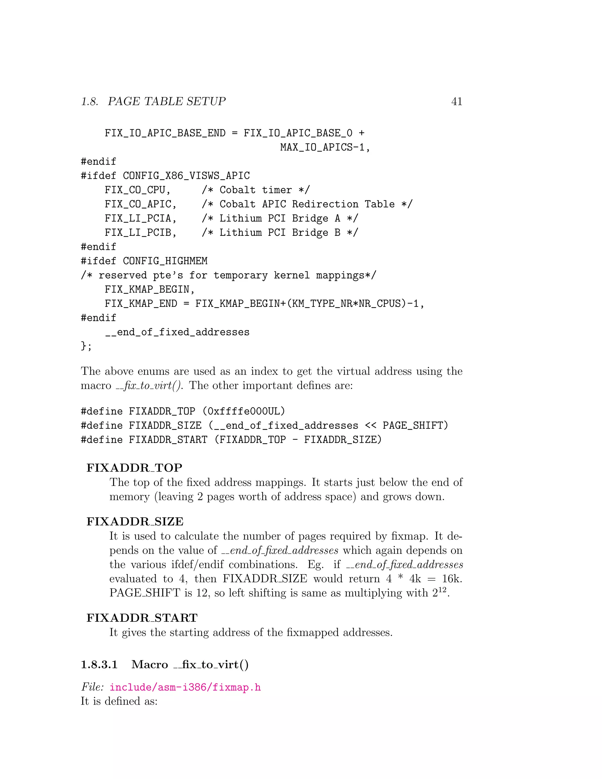 1.8. PAGE TABLE SETUP                                                 41

    FIX_IO_APIC_BASE_END = FIX_IO_APIC_BASE_0 +
                                 MAX_IO_APICS-1,
#endif
#ifdef CONFIG_X86_VISWS_APIC
    FIX_CO_CPU,     /* Cobalt timer */
    FIX_CO_APIC,    /* Cobalt APIC Redirection Table */
    FIX_LI_PCIA,    /* Lithium PCI Bridge A */
    FIX_LI_PCIB,    /* Lithium PCI Bridge B */
#endif
#ifdef CONFIG_HIGHMEM
/* reserved pte’s for temporary kernel mappings*/
    FIX_KMAP_BEGIN,
    FIX_KMAP_END = FIX_KMAP_BEGIN+(KM_TYPE_NR*NR_CPUS)-1,
#endif
    __end_of_fixed_addresses
};

The above enums are used as an index to get the virtual address using the
macro ﬁx to virt(). The other important deﬁnes are:

#define FIXADDR_TOP (0xffffe000UL)
#define FIXADDR_SIZE (__end_of_fixed_addresses << PAGE_SHIFT)
#define FIXADDR_START (FIXADDR_TOP - FIXADDR_SIZE)

 FIXADDR TOP
    The top of the ﬁxed address mappings. It starts just below the end of
    memory (leaving 2 pages worth of address space) and grows down.

 FIXADDR SIZE
    It is used to calculate the number of pages required by ﬁxmap. It de-
    pends on the value of end of ﬁxed addresses which again depends on
    the various ifdef/endif combinations. Eg. if end of ﬁxed addresses
    evaluated to 4, then FIXADDR SIZE would return 4 * 4k = 16k.
    PAGE SHIFT is 12, so left shifting is same as multiplying with 212 .

 FIXADDR START
    It gives the starting address of the ﬁxmapped addresses.

1.8.3.1   Macro    ﬁx to virt()
File: include/asm-i386/fixmap.h
It is deﬁned as:
 