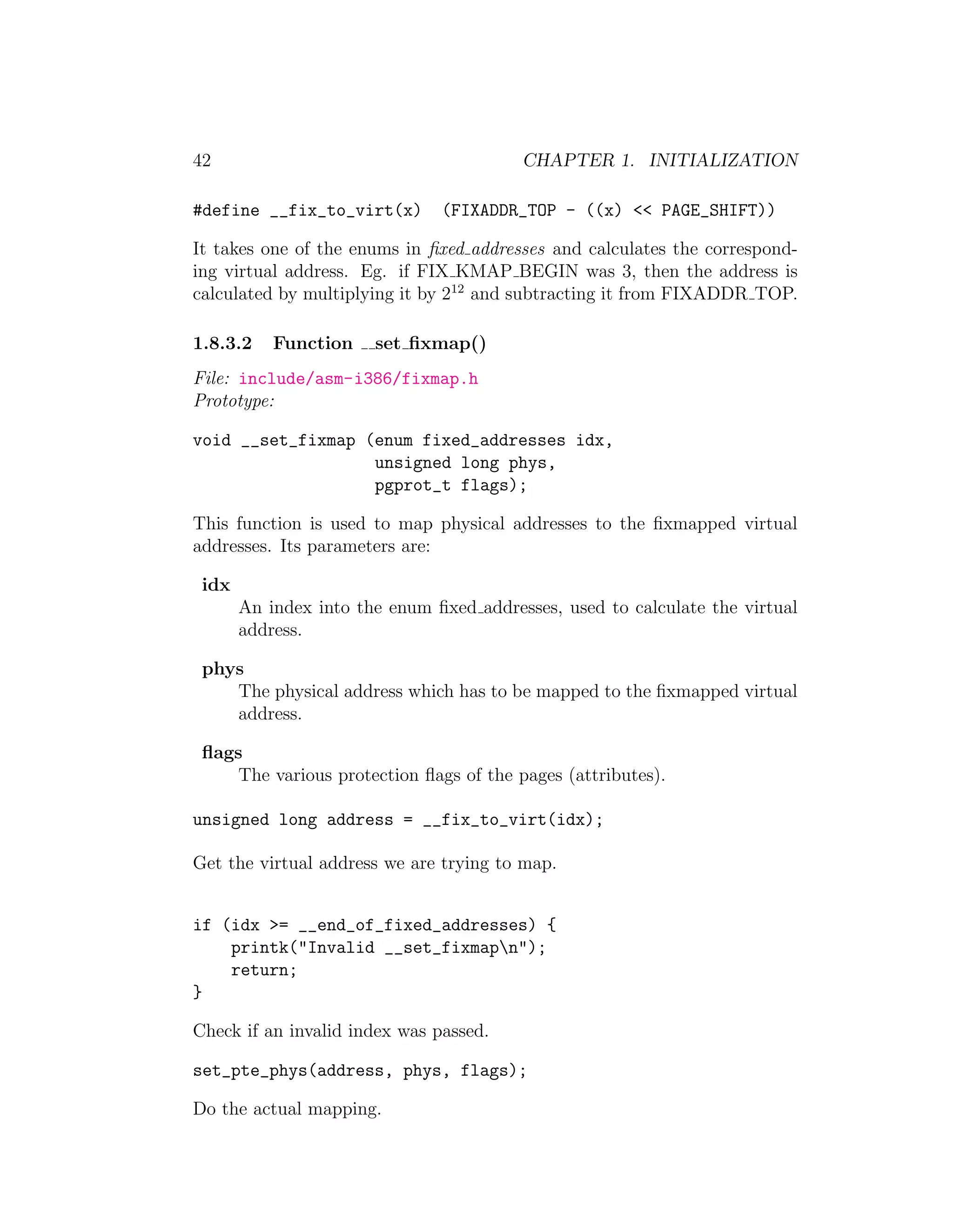 42                                       CHAPTER 1. INITIALIZATION

#define __fix_to_virt(x)       (FIXADDR_TOP - ((x) << PAGE_SHIFT))

It takes one of the enums in ﬁxed addresses and calculates the correspond-
ing virtual address. Eg. if FIX KMAP BEGIN was 3, then the address is
calculated by multiplying it by 212 and subtracting it from FIXADDR TOP.

1.8.3.2    Function    set ﬁxmap()
File: include/asm-i386/fixmap.h
Prototype:

void __set_fixmap (enum fixed_addresses idx,
                   unsigned long phys,
                   pgprot_t flags);

This function is used to map physical addresses to the ﬁxmapped virtual
addresses. Its parameters are:

 idx
       An index into the enum ﬁxed addresses, used to calculate the virtual
       address.

 phys
    The physical address which has to be mapped to the ﬁxmapped virtual
    address.

 ﬂags
     The various protection ﬂags of the pages (attributes).

unsigned long address = __fix_to_virt(idx);

Get the virtual address we are trying to map.


if (idx >= __end_of_fixed_addresses) {
    printk("Invalid __set_fixmapn");
    return;
}

Check if an invalid index was passed.

set_pte_phys(address, phys, flags);

Do the actual mapping.
 