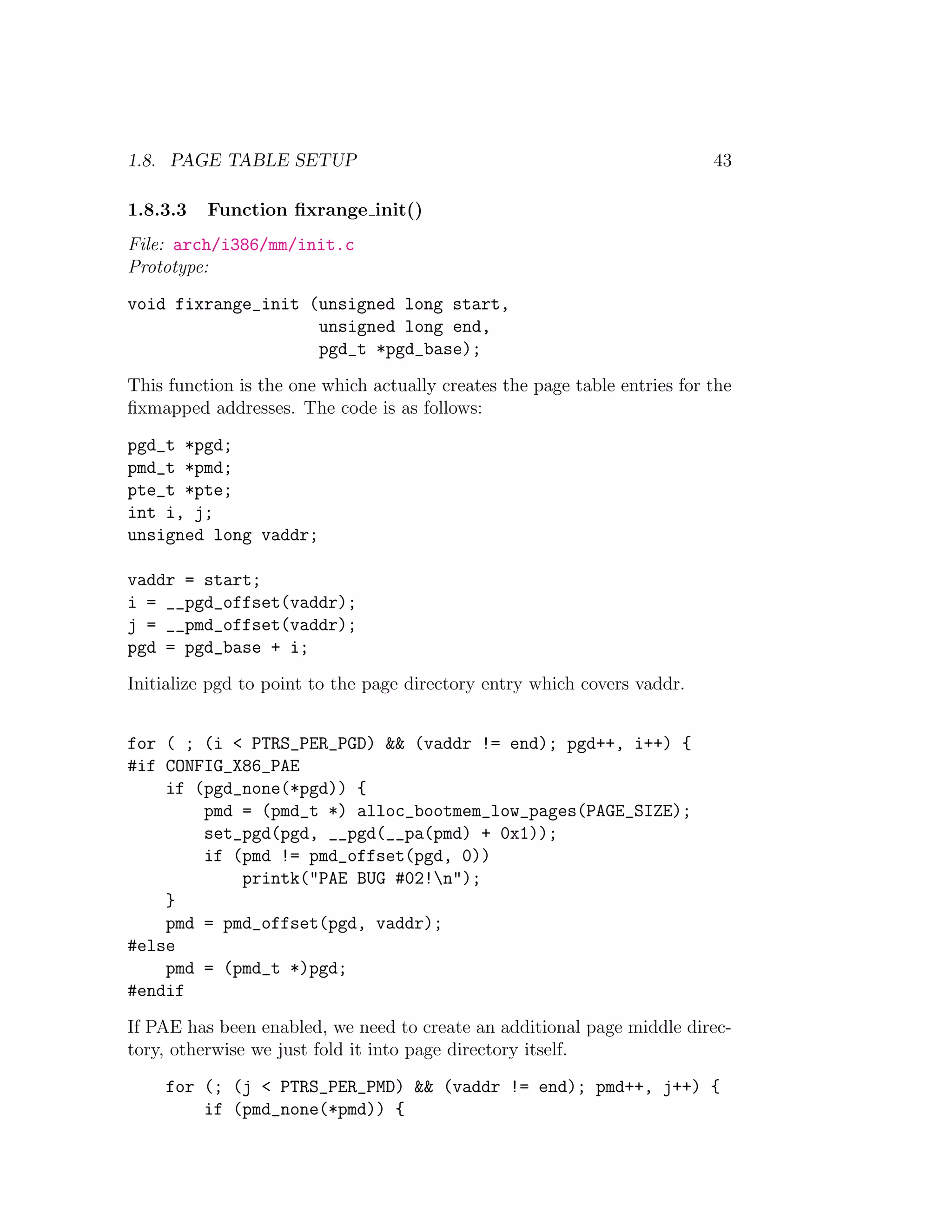 1.8. PAGE TABLE SETUP                                                      43

1.8.3.3   Function ﬁxrange init()
File: arch/i386/mm/init.c
Prototype:
void fixrange_init (unsigned long start,
                    unsigned long end,
                    pgd_t *pgd_base);
This function is the one which actually creates the page table entries for the
ﬁxmapped addresses. The code is as follows:
pgd_t *pgd;
pmd_t *pmd;
pte_t *pte;
int i, j;
unsigned long vaddr;

vaddr = start;
i = __pgd_offset(vaddr);
j = __pmd_offset(vaddr);
pgd = pgd_base + i;
Initialize pgd to point to the page directory entry which covers vaddr.


for ( ; (i < PTRS_PER_PGD) && (vaddr != end); pgd++, i++) {
#if CONFIG_X86_PAE
    if (pgd_none(*pgd)) {
        pmd = (pmd_t *) alloc_bootmem_low_pages(PAGE_SIZE);
        set_pgd(pgd, __pgd(__pa(pmd) + 0x1));
        if (pmd != pmd_offset(pgd, 0))
            printk("PAE BUG #02!n");
    }
    pmd = pmd_offset(pgd, vaddr);
#else
    pmd = (pmd_t *)pgd;
#endif
If PAE has been enabled, we need to create an additional page middle direc-
tory, otherwise we just fold it into page directory itself.
    for (; (j < PTRS_PER_PMD) && (vaddr != end); pmd++, j++) {
        if (pmd_none(*pmd)) {
 