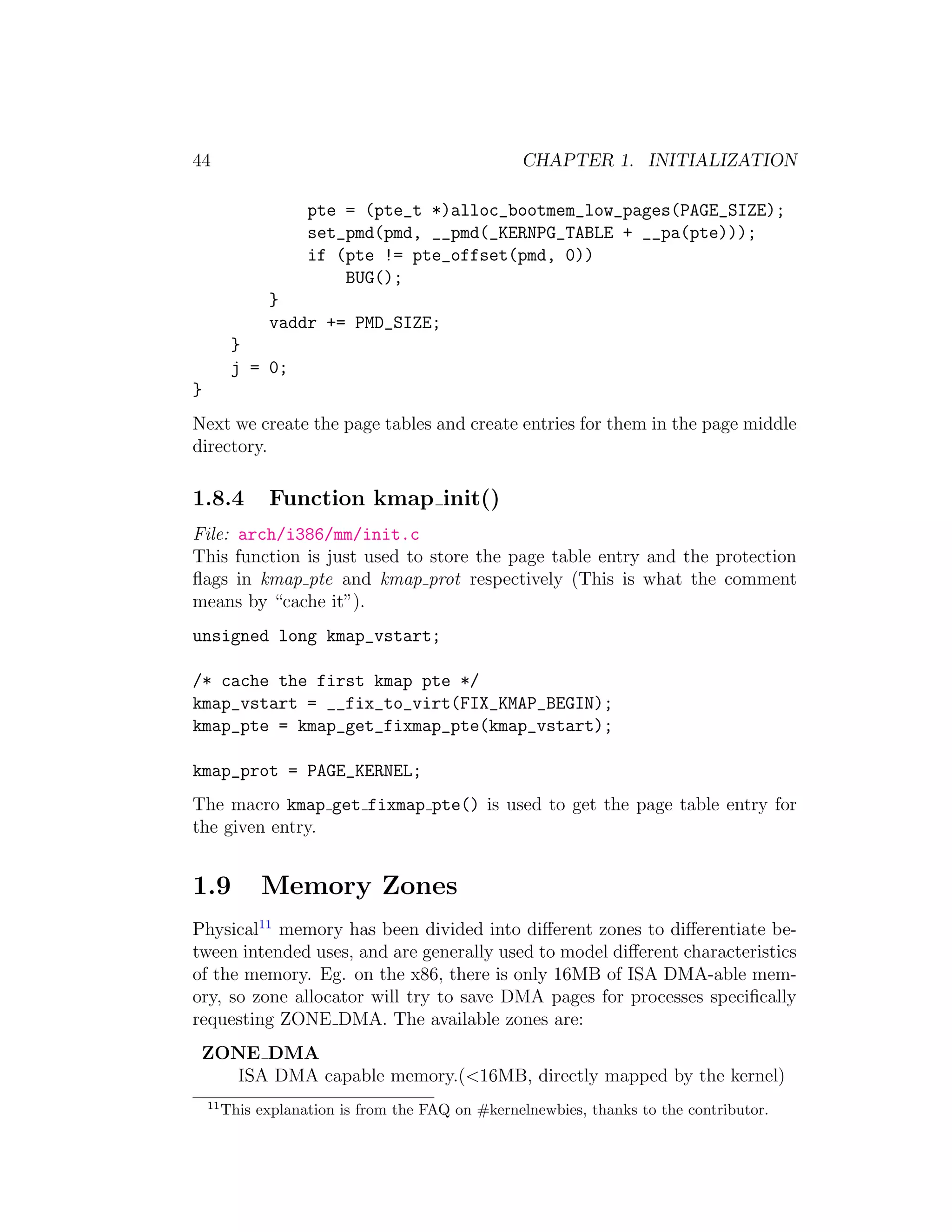 44                                                 CHAPTER 1. INITIALIZATION

                     pte = (pte_t *)alloc_bootmem_low_pages(PAGE_SIZE);
                     set_pmd(pmd, __pmd(_KERNPG_TABLE + __pa(pte)));
                     if (pte != pte_offset(pmd, 0))
                         BUG();
               }
               vaddr += PMD_SIZE;
          }
          j = 0;
}
Next we create the page tables and create entries for them in the page middle
directory.

1.8.4          Function kmap init()
File: arch/i386/mm/init.c
This function is just used to store the page table entry and the protection
ﬂags in kmap pte and kmap prot respectively (This is what the comment
means by “cache it”).
unsigned long kmap_vstart;

/* cache the first kmap pte */
kmap_vstart = __fix_to_virt(FIX_KMAP_BEGIN);
kmap_pte = kmap_get_fixmap_pte(kmap_vstart);

kmap_prot = PAGE_KERNEL;
The macro kmap get fixmap pte() is used to get the page table entry for
the given entry.


1.9           Memory Zones
Physical11 memory has been divided into diﬀerent zones to diﬀerentiate be-
tween intended uses, and are generally used to model diﬀerent characteristics
of the memory. Eg. on the x86, there is only 16MB of ISA DMA-able mem-
ory, so zone allocator will try to save DMA pages for processes speciﬁcally
requesting ZONE DMA. The available zones are:
 ZONE DMA
   ISA DMA capable memory.(<16MB, directly mapped by the kernel)
    11
         This explanation is from the FAQ on #kernelnewbies, thanks to the contributor.
 