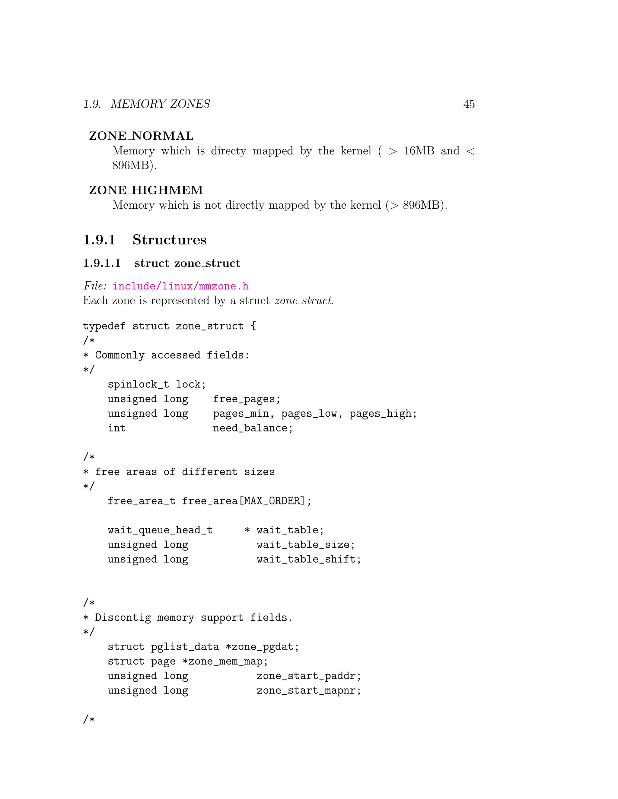 1.9. MEMORY ZONES                                                 45

 ZONE NORMAL
   Memory which is directy mapped by the kernel ( > 16MB and <
   896MB).

 ZONE HIGHMEM
   Memory which is not directly mapped by the kernel (> 896MB).

1.9.1     Structures
1.9.1.1   struct zone struct
File: include/linux/mmzone.h
Each zone is represented by a struct zone struct.

typedef struct zone_struct {
/*
* Commonly accessed fields:
*/
    spinlock_t lock;
    unsigned long    free_pages;
    unsigned long    pages_min, pages_low, pages_high;
    int              need_balance;

/*
* free areas of different sizes
*/
    free_area_t free_area[MAX_ORDER];

     wait_queue_head_t         * wait_table;
     unsigned long               wait_table_size;
     unsigned long               wait_table_shift;


/*
* Discontig memory support fields.
*/
    struct pglist_data *zone_pgdat;
    struct page *zone_mem_map;
    unsigned long           zone_start_paddr;
    unsigned long           zone_start_mapnr;

/*
 