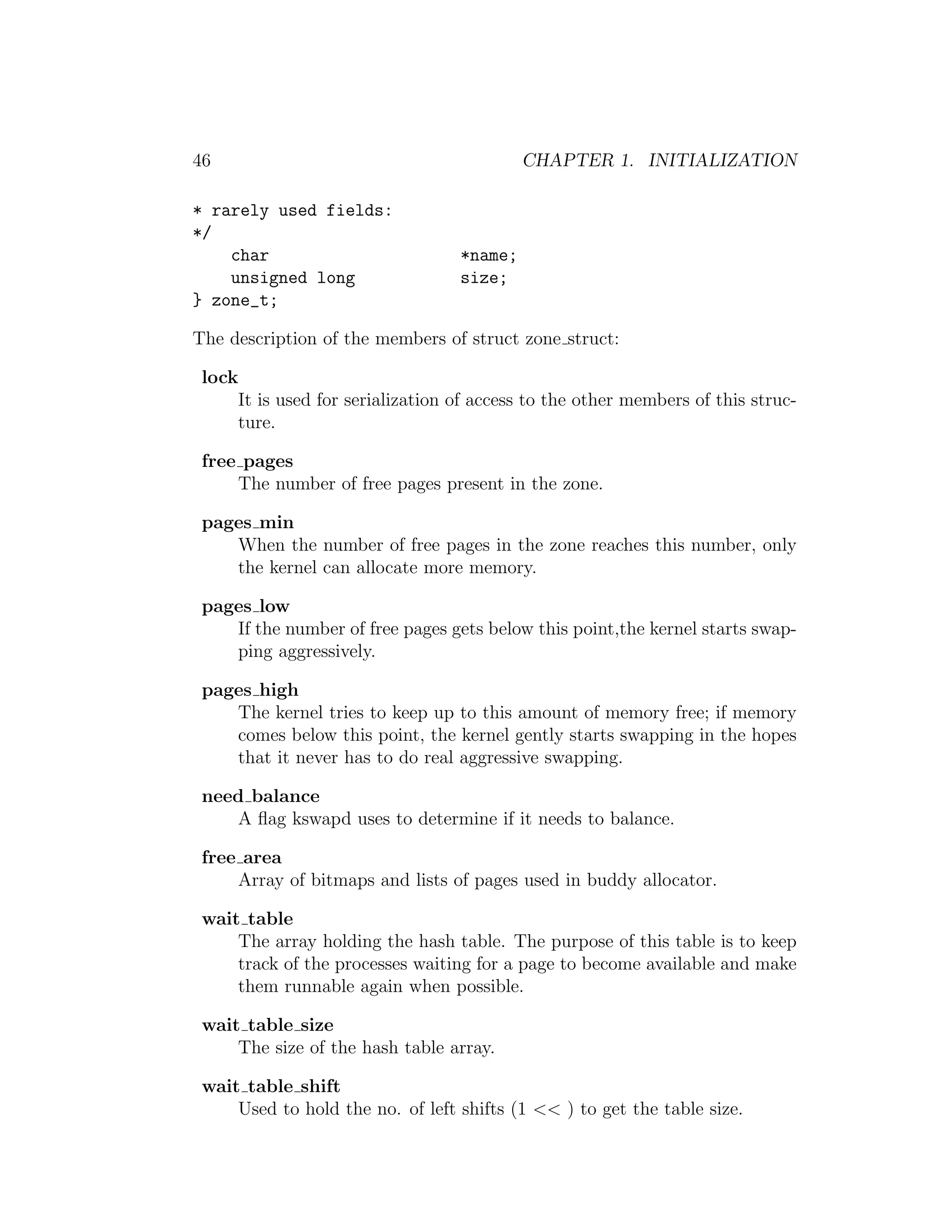 46                                         CHAPTER 1. INITIALIZATION

* rarely used fields:
*/
    char                          *name;
    unsigned long                 size;
} zone_t;

The description of the members of struct zone struct:

 lock
     It is used for serialization of access to the other members of this struc-
     ture.

 free pages
     The number of free pages present in the zone.

 pages min
    When the number of free pages in the zone reaches this number, only
    the kernel can allocate more memory.

 pages low
    If the number of free pages gets below this point,the kernel starts swap-
    ping aggressively.

 pages high
    The kernel tries to keep up to this amount of memory free; if memory
    comes below this point, the kernel gently starts swapping in the hopes
    that it never has to do real aggressive swapping.

 need balance
    A ﬂag kswapd uses to determine if it needs to balance.

 free area
     Array of bitmaps and lists of pages used in buddy allocator.

 wait table
     The array holding the hash table. The purpose of this table is to keep
     track of the processes waiting for a page to become available and make
     them runnable again when possible.

 wait table size
     The size of the hash table array.

 wait table shift
     Used to hold the no. of left shifts (1 << ) to get the table size.
 