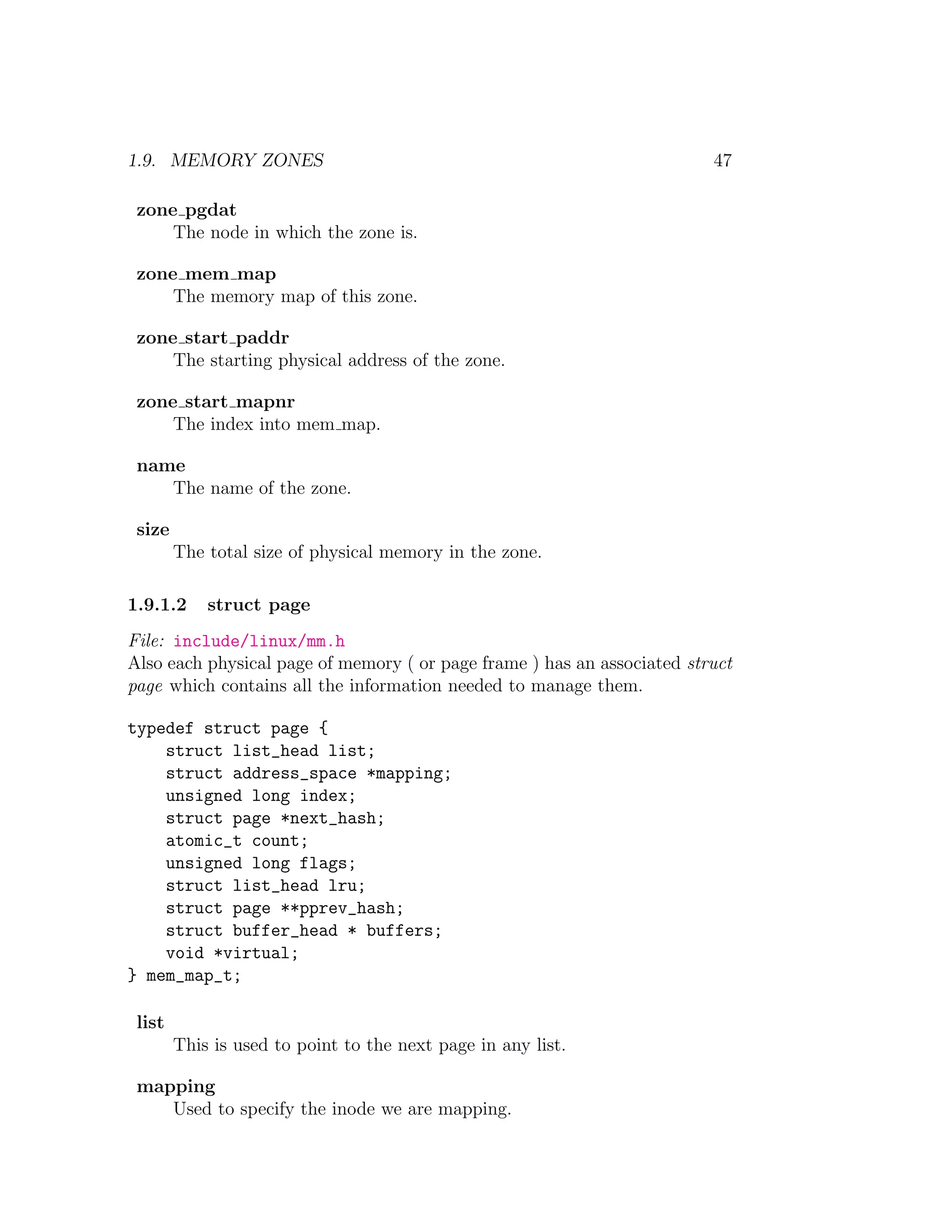 1.9. MEMORY ZONES                                                        47

 zone pgdat
     The node in which the zone is.

 zone mem map
     The memory map of this zone.

 zone start paddr
     The starting physical address of the zone.

 zone start mapnr
     The index into mem map.

 name
    The name of the zone.

 size
        The total size of physical memory in the zone.

1.9.1.2     struct page
File: include/linux/mm.h
Also each physical page of memory ( or page frame ) has an associated struct
page which contains all the information needed to manage them.

typedef struct page {
    struct list_head list;
    struct address_space *mapping;
    unsigned long index;
    struct page *next_hash;
    atomic_t count;
    unsigned long flags;
    struct list_head lru;
    struct page **pprev_hash;
    struct buffer_head * buffers;
    void *virtual;
} mem_map_t;

 list
        This is used to point to the next page in any list.

 mapping
    Used to specify the inode we are mapping.
 