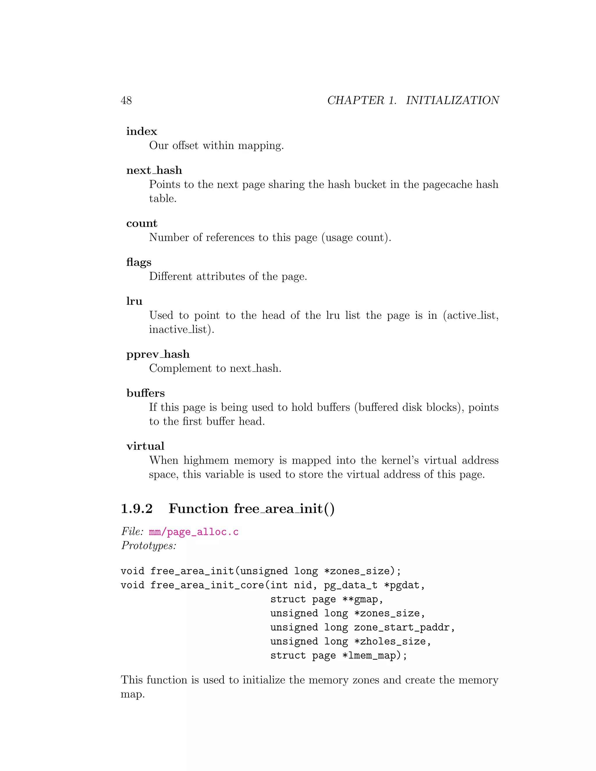48                                        CHAPTER 1. INITIALIZATION

 index
     Our oﬀset within mapping.

 next hash
     Points to the next page sharing the hash bucket in the pagecache hash
     table.

 count
    Number of references to this page (usage count).

 ﬂags
     Diﬀerent attributes of the page.

 lru
       Used to point to the head of the lru list the page is in (active list,
       inactive list).

 pprev hash
    Complement to next hash.

 buﬀers
    If this page is being used to hold buﬀers (buﬀered disk blocks), points
    to the ﬁrst buﬀer head.

 virtual
     When highmem memory is mapped into the kernel’s virtual address
     space, this variable is used to store the virtual address of this page.


1.9.2     Function free area init()
File: mm/page_alloc.c
Prototypes:

void free_area_init(unsigned long *zones_size);
void free_area_init_core(int nid, pg_data_t *pgdat,
                         struct page **gmap,
                         unsigned long *zones_size,
                         unsigned long zone_start_paddr,
                         unsigned long *zholes_size,
                         struct page *lmem_map);

This function is used to initialize the memory zones and create the memory
map.
 