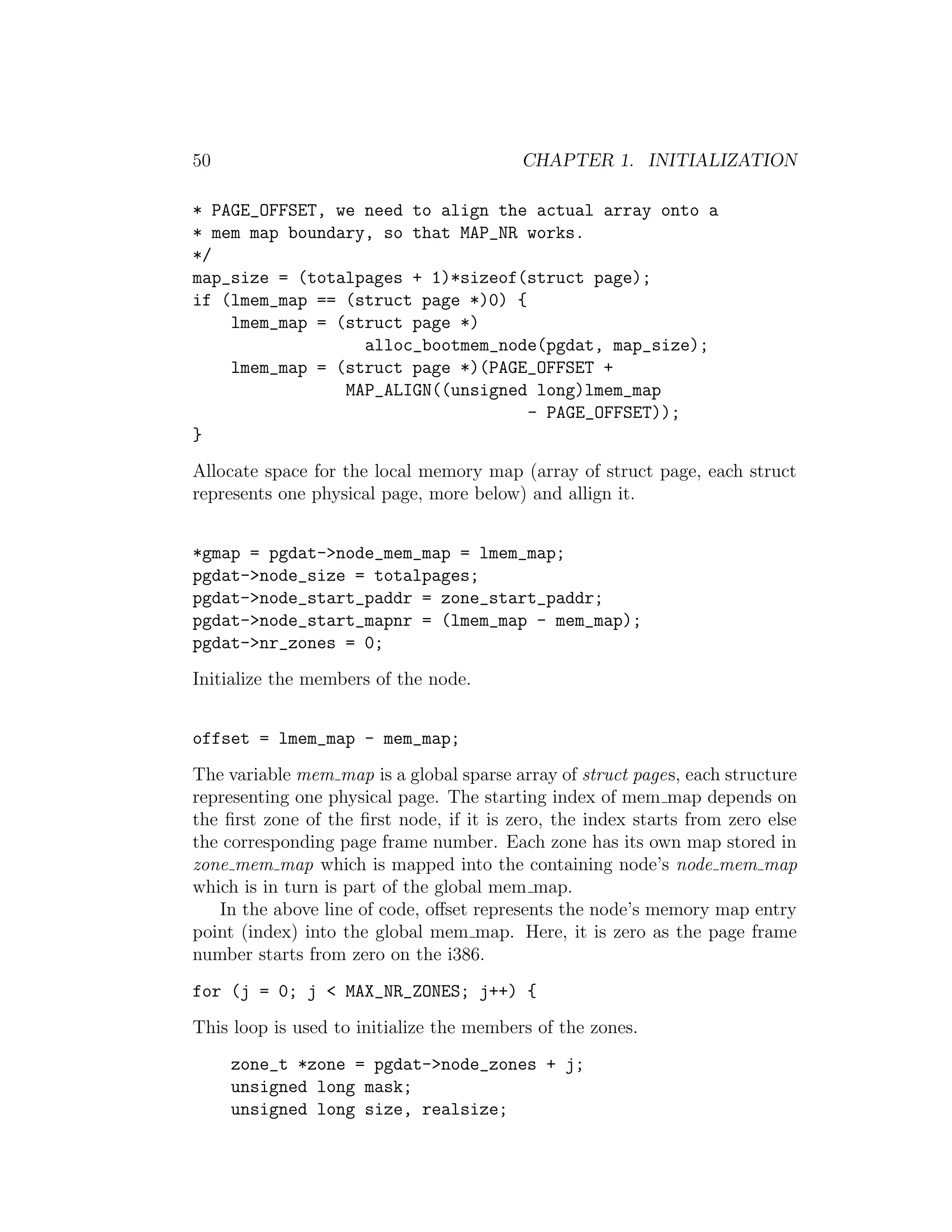 50                                        CHAPTER 1. INITIALIZATION

* PAGE_OFFSET, we need to align the actual array onto a
* mem map boundary, so that MAP_NR works.
*/
map_size = (totalpages + 1)*sizeof(struct page);
if (lmem_map == (struct page *)0) {
    lmem_map = (struct page *)
                  alloc_bootmem_node(pgdat, map_size);
    lmem_map = (struct page *)(PAGE_OFFSET +
                MAP_ALIGN((unsigned long)lmem_map
                                    - PAGE_OFFSET));
}
Allocate space for the local memory map (array of struct page, each struct
represents one physical page, more below) and allign it.


*gmap = pgdat->node_mem_map = lmem_map;
pgdat->node_size = totalpages;
pgdat->node_start_paddr = zone_start_paddr;
pgdat->node_start_mapnr = (lmem_map - mem_map);
pgdat->nr_zones = 0;
Initialize the members of the node.


offset = lmem_map - mem_map;
The variable mem map is a global sparse array of struct pages, each structure
representing one physical page. The starting index of mem map depends on
the ﬁrst zone of the ﬁrst node, if it is zero, the index starts from zero else
the corresponding page frame number. Each zone has its own map stored in
zone mem map which is mapped into the containing node’s node mem map
which is in turn is part of the global mem map.
   In the above line of code, oﬀset represents the node’s memory map entry
point (index) into the global mem map. Here, it is zero as the page frame
number starts from zero on the i386.
for (j = 0; j < MAX_NR_ZONES; j++) {
This loop is used to initialize the members of the zones.
     zone_t *zone = pgdat->node_zones + j;
     unsigned long mask;
     unsigned long size, realsize;
 