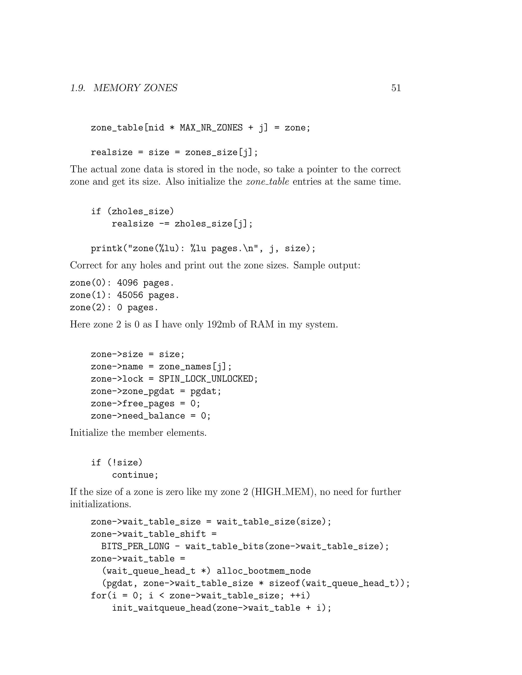 1.9. MEMORY ZONES                                                           51


     zone_table[nid * MAX_NR_ZONES + j] = zone;

     realsize = size = zones_size[j];
The actual zone data is stored in the node, so take a pointer to the correct
zone and get its size. Also initialize the zone table entries at the same time.

     if (zholes_size)
         realsize -= zholes_size[j];

     printk("zone(%lu): %lu pages.n", j, size);
Correct for any holes and print out the zone sizes. Sample output:
zone(0): 4096 pages.
zone(1): 45056 pages.
zone(2): 0 pages.
Here zone 2 is 0 as I have only 192mb of RAM in my system.

     zone->size = size;
     zone->name = zone_names[j];
     zone->lock = SPIN_LOCK_UNLOCKED;
     zone->zone_pgdat = pgdat;
     zone->free_pages = 0;
     zone->need_balance = 0;
Initialize the member elements.

     if (!size)
         continue;
If the size of a zone is zero like my zone 2 (HIGH MEM), no need for further
initializations.
     zone->wait_table_size = wait_table_size(size);
     zone->wait_table_shift =
       BITS_PER_LONG - wait_table_bits(zone->wait_table_size);
     zone->wait_table =
       (wait_queue_head_t *) alloc_bootmem_node
       (pgdat, zone->wait_table_size * sizeof(wait_queue_head_t));
     for(i = 0; i < zone->wait_table_size; ++i)
         init_waitqueue_head(zone->wait_table + i);
 
