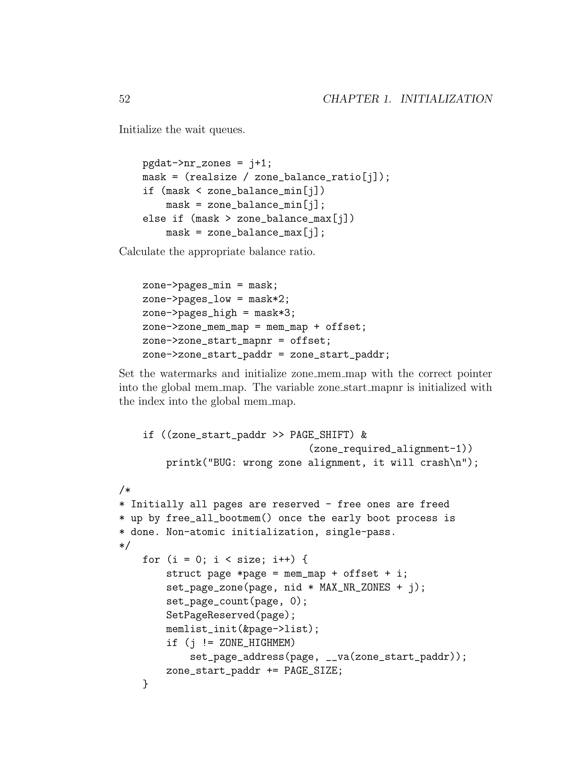 52                                         CHAPTER 1. INITIALIZATION

Initialize the wait queues.

     pgdat->nr_zones = j+1;
     mask = (realsize / zone_balance_ratio[j]);
     if (mask < zone_balance_min[j])
         mask = zone_balance_min[j];
     else if (mask > zone_balance_max[j])
         mask = zone_balance_max[j];
Calculate the appropriate balance ratio.

     zone->pages_min = mask;
     zone->pages_low = mask*2;
     zone->pages_high = mask*3;
     zone->zone_mem_map = mem_map + offset;
     zone->zone_start_mapnr = offset;
     zone->zone_start_paddr = zone_start_paddr;
Set the watermarks and initialize zone mem map with the correct pointer
into the global mem map. The variable zone start mapnr is initialized with
the index into the global mem map.

     if ((zone_start_paddr >> PAGE_SHIFT) &
                                 (zone_required_alignment-1))
         printk("BUG: wrong zone alignment, it will crashn");

/*
* Initially all pages are reserved - free ones are freed
* up by free_all_bootmem() once the early boot process is
* done. Non-atomic initialization, single-pass.
*/
    for (i = 0; i < size; i++) {
        struct page *page = mem_map + offset + i;
        set_page_zone(page, nid * MAX_NR_ZONES + j);
        set_page_count(page, 0);
        SetPageReserved(page);
        memlist_init(&page->list);
        if (j != ZONE_HIGHMEM)
            set_page_address(page, __va(zone_start_paddr));
        zone_start_paddr += PAGE_SIZE;
    }
 