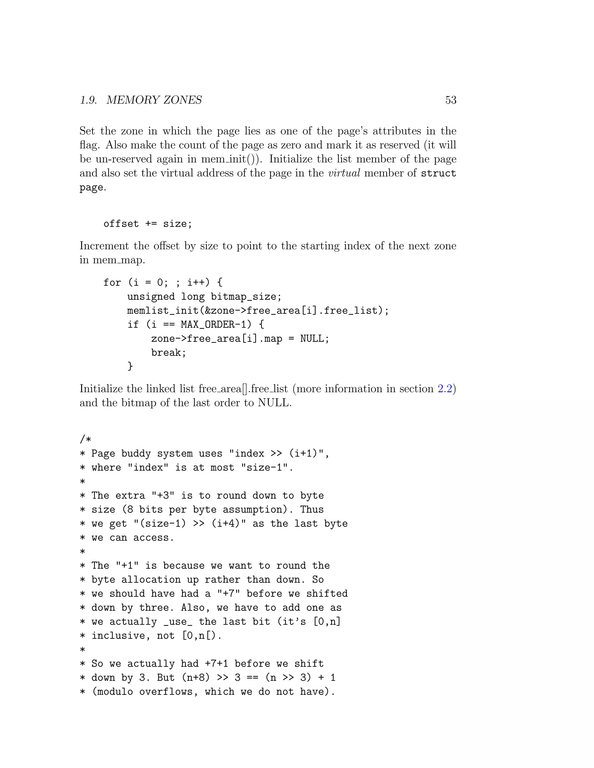 1.9. MEMORY ZONES                                                              53

Set the zone in which the page lies as one of the page’s attributes in the
ﬂag. Also make the count of the page as zero and mark it as reserved (it will
be un-reserved again in mem init()). Initialize the list member of the page
and also set the virtual address of the page in the virtual member of struct
page.


     offset += size;
Increment the oﬀset by size to point to the starting index of the next zone
in mem map.
     for (i = 0; ; i++) {
         unsigned long bitmap_size;
         memlist_init(&zone->free_area[i].free_list);
         if (i == MAX_ORDER-1) {
             zone->free_area[i].map = NULL;
             break;
         }
Initialize the linked list free area[].free list (more information in section 2.2)
and the bitmap of the last order to NULL.


/*
* Page buddy system uses "index >> (i+1)",
* where "index" is at most "size-1".
*
* The extra "+3" is to round down to byte
* size (8 bits per byte assumption). Thus
* we get "(size-1) >> (i+4)" as the last byte
* we can access.
*
* The "+1" is because we want to round the
* byte allocation up rather than down. So
* we should have had a "+7" before we shifted
* down by three. Also, we have to add one as
* we actually _use_ the last bit (it’s [0,n]
* inclusive, not [0,n[).
*
* So we actually had +7+1 before we shift
* down by 3. But (n+8) >> 3 == (n >> 3) + 1
* (modulo overflows, which we do not have).
 
