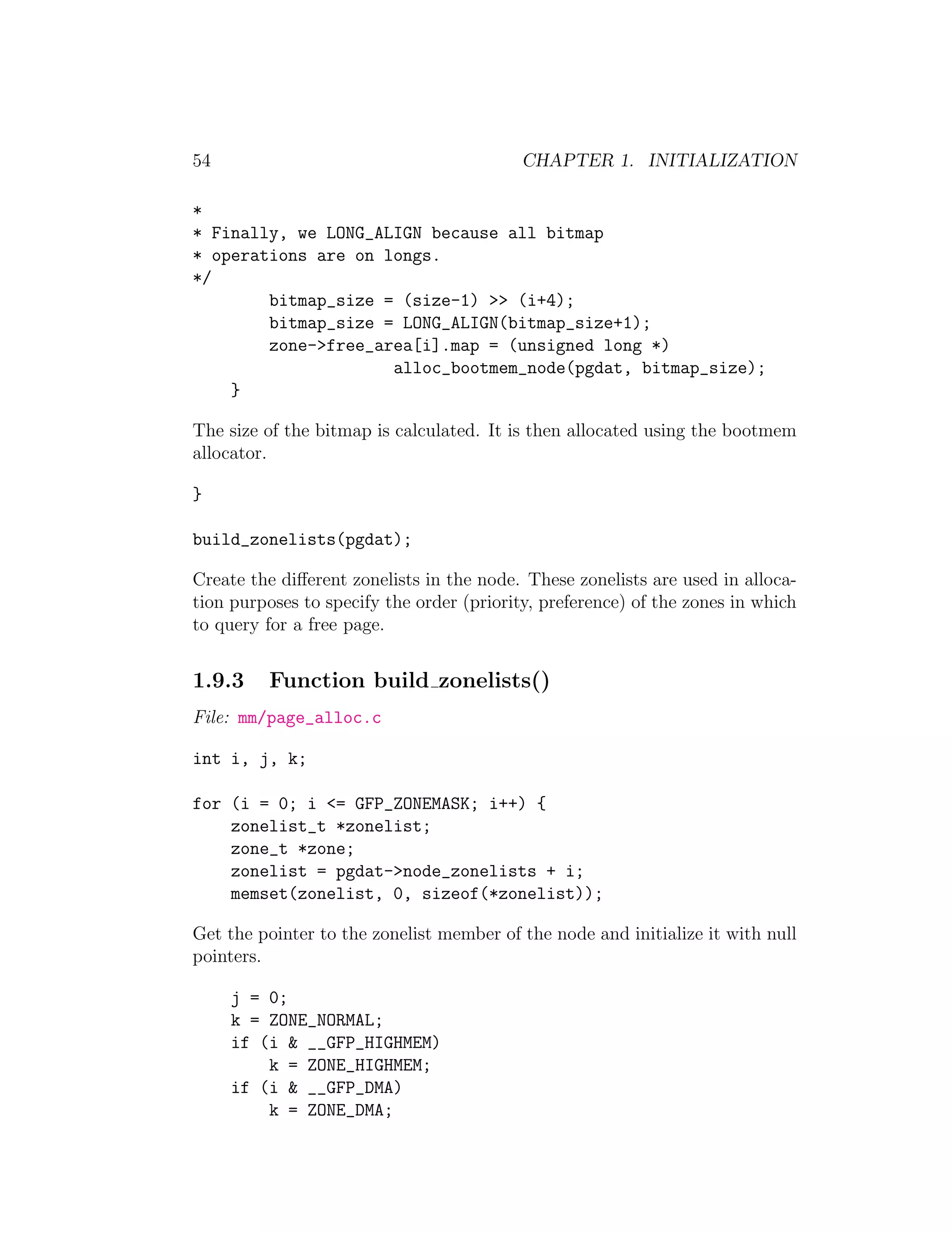 54                                         CHAPTER 1. INITIALIZATION

*
* Finally, we LONG_ALIGN because all bitmap
* operations are on longs.
*/
        bitmap_size = (size-1) >> (i+4);
        bitmap_size = LONG_ALIGN(bitmap_size+1);
        zone->free_area[i].map = (unsigned long *)
                     alloc_bootmem_node(pgdat, bitmap_size);
    }

The size of the bitmap is calculated. It is then allocated using the bootmem
allocator.

}

build_zonelists(pgdat);

Create the diﬀerent zonelists in the node. These zonelists are used in alloca-
tion purposes to specify the order (priority, preference) of the zones in which
to query for a free page.


1.9.3     Function build zonelists()
File: mm/page_alloc.c

int i, j, k;

for (i = 0; i <= GFP_ZONEMASK; i++) {
    zonelist_t *zonelist;
    zone_t *zone;
    zonelist = pgdat->node_zonelists + i;
    memset(zonelist, 0, sizeof(*zonelist));

Get the pointer to the zonelist member of the node and initialize it with null
pointers.

     j = 0;
     k = ZONE_NORMAL;
     if (i & __GFP_HIGHMEM)
         k = ZONE_HIGHMEM;
     if (i & __GFP_DMA)
         k = ZONE_DMA;
 