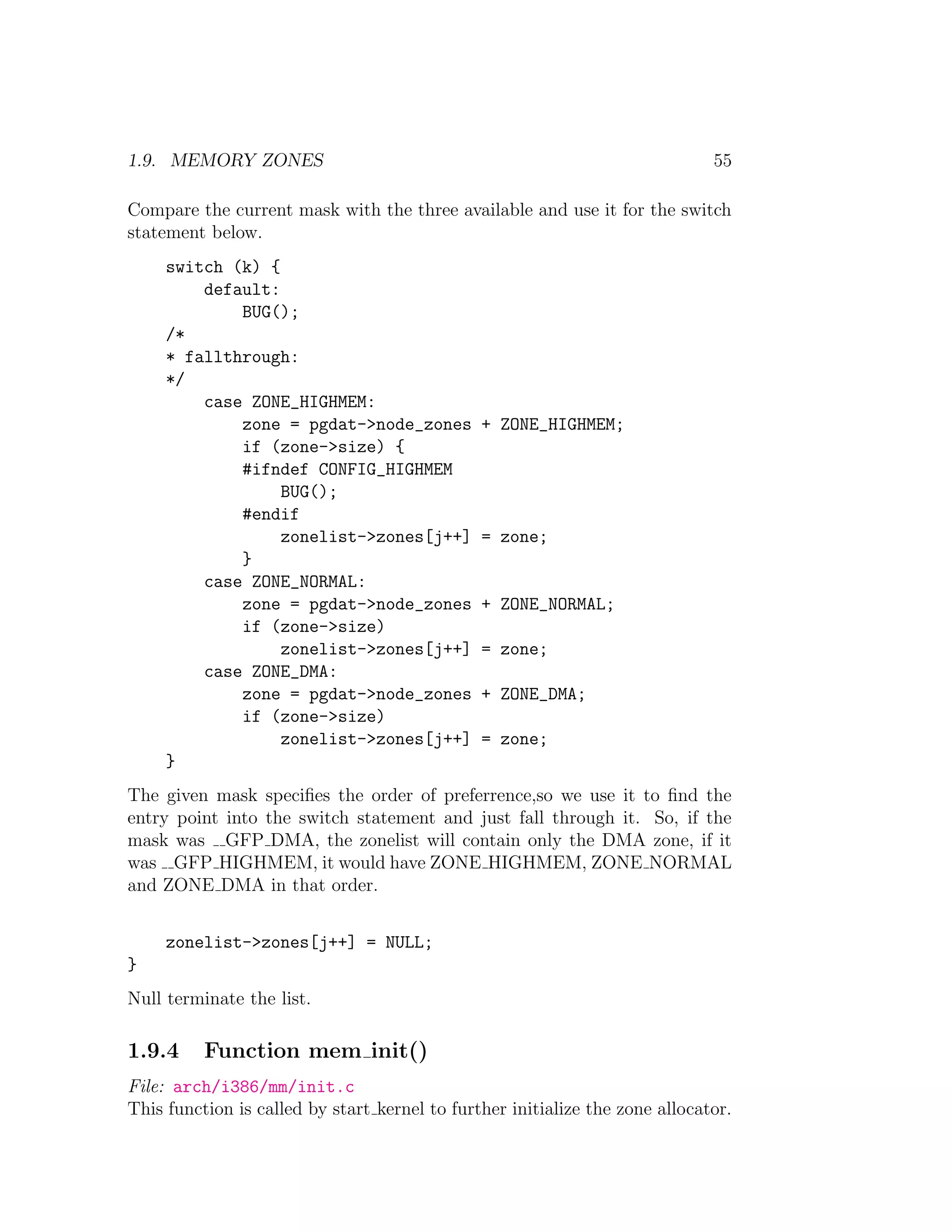 1.9. MEMORY ZONES                                                             55

Compare the current mask with the three available and use it for the switch
statement below.
     switch (k) {
         default:
             BUG();
     /*
     * fallthrough:
     */
         case ZONE_HIGHMEM:
             zone = pgdat->node_zones          + ZONE_HIGHMEM;
             if (zone->size) {
             #ifndef CONFIG_HIGHMEM
                  BUG();
             #endif
                  zonelist->zones[j++]         = zone;
             }
         case ZONE_NORMAL:
             zone = pgdat->node_zones          + ZONE_NORMAL;
             if (zone->size)
                  zonelist->zones[j++]         = zone;
         case ZONE_DMA:
             zone = pgdat->node_zones          + ZONE_DMA;
             if (zone->size)
                  zonelist->zones[j++]         = zone;
     }
The given mask speciﬁes the order of preferrence,so we use it to ﬁnd the
entry point into the switch statement and just fall through it. So, if the
mask was GFP DMA, the zonelist will contain only the DMA zone, if it
was GFP HIGHMEM, it would have ZONE HIGHMEM, ZONE NORMAL
and ZONE DMA in that order.


     zonelist->zones[j++] = NULL;
}
Null terminate the list.

1.9.4     Function mem init()
File: arch/i386/mm/init.c
This function is called by start kernel to further initialize the zone allocator.
 