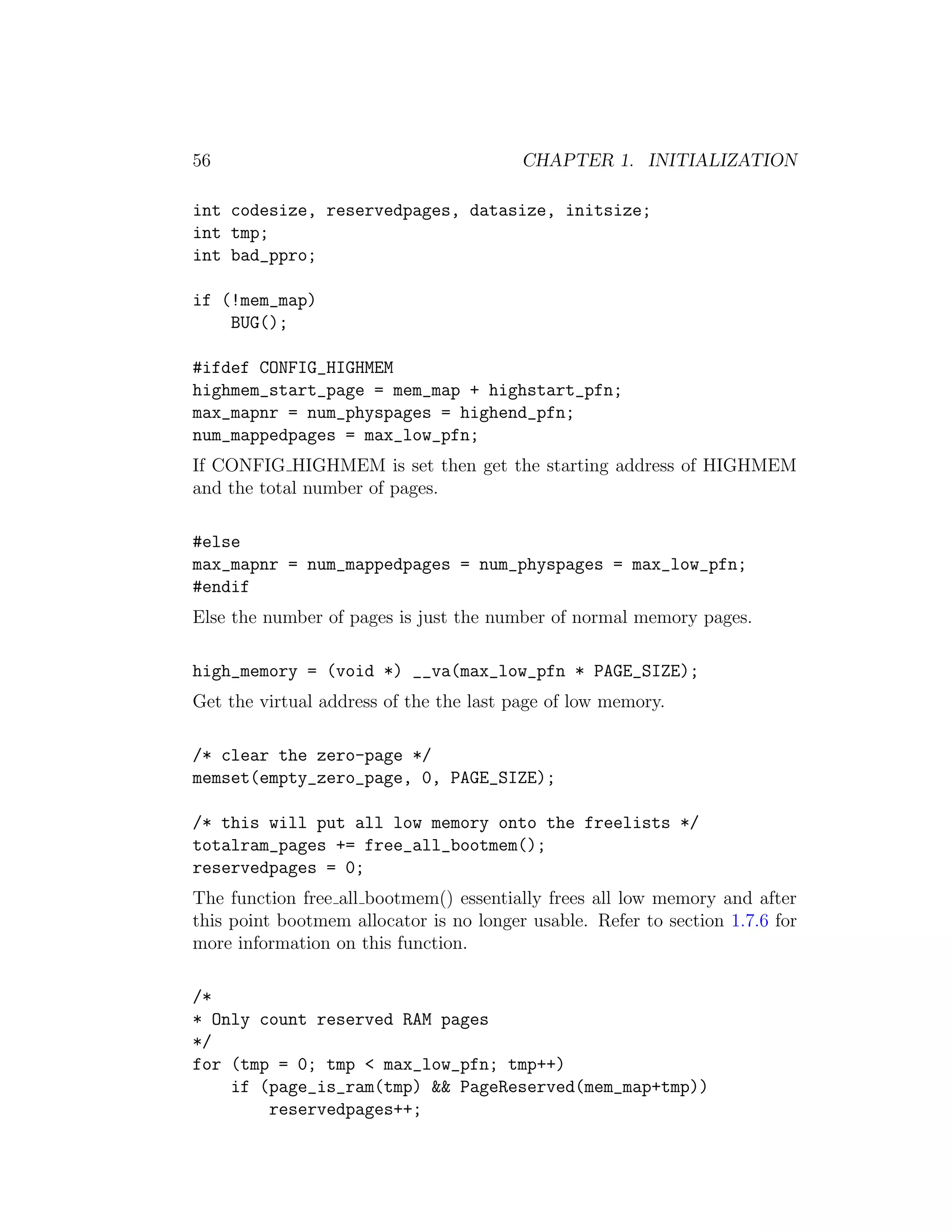 56                                       CHAPTER 1. INITIALIZATION

int codesize, reservedpages, datasize, initsize;
int tmp;
int bad_ppro;

if (!mem_map)
    BUG();

#ifdef CONFIG_HIGHMEM
highmem_start_page = mem_map + highstart_pfn;
max_mapnr = num_physpages = highend_pfn;
num_mappedpages = max_low_pfn;
If CONFIG HIGHMEM is set then get the starting address of HIGHMEM
and the total number of pages.

#else
max_mapnr = num_mappedpages = num_physpages = max_low_pfn;
#endif
Else the number of pages is just the number of normal memory pages.

high_memory = (void *) __va(max_low_pfn * PAGE_SIZE);
Get the virtual address of the the last page of low memory.

/* clear the zero-page */
memset(empty_zero_page, 0, PAGE_SIZE);

/* this will put all low memory onto the freelists */
totalram_pages += free_all_bootmem();
reservedpages = 0;
The function free all bootmem() essentially frees all low memory and after
this point bootmem allocator is no longer usable. Refer to section 1.7.6 for
more information on this function.

/*
* Only count reserved RAM pages
*/
for (tmp = 0; tmp < max_low_pfn; tmp++)
    if (page_is_ram(tmp) && PageReserved(mem_map+tmp))
        reservedpages++;
 