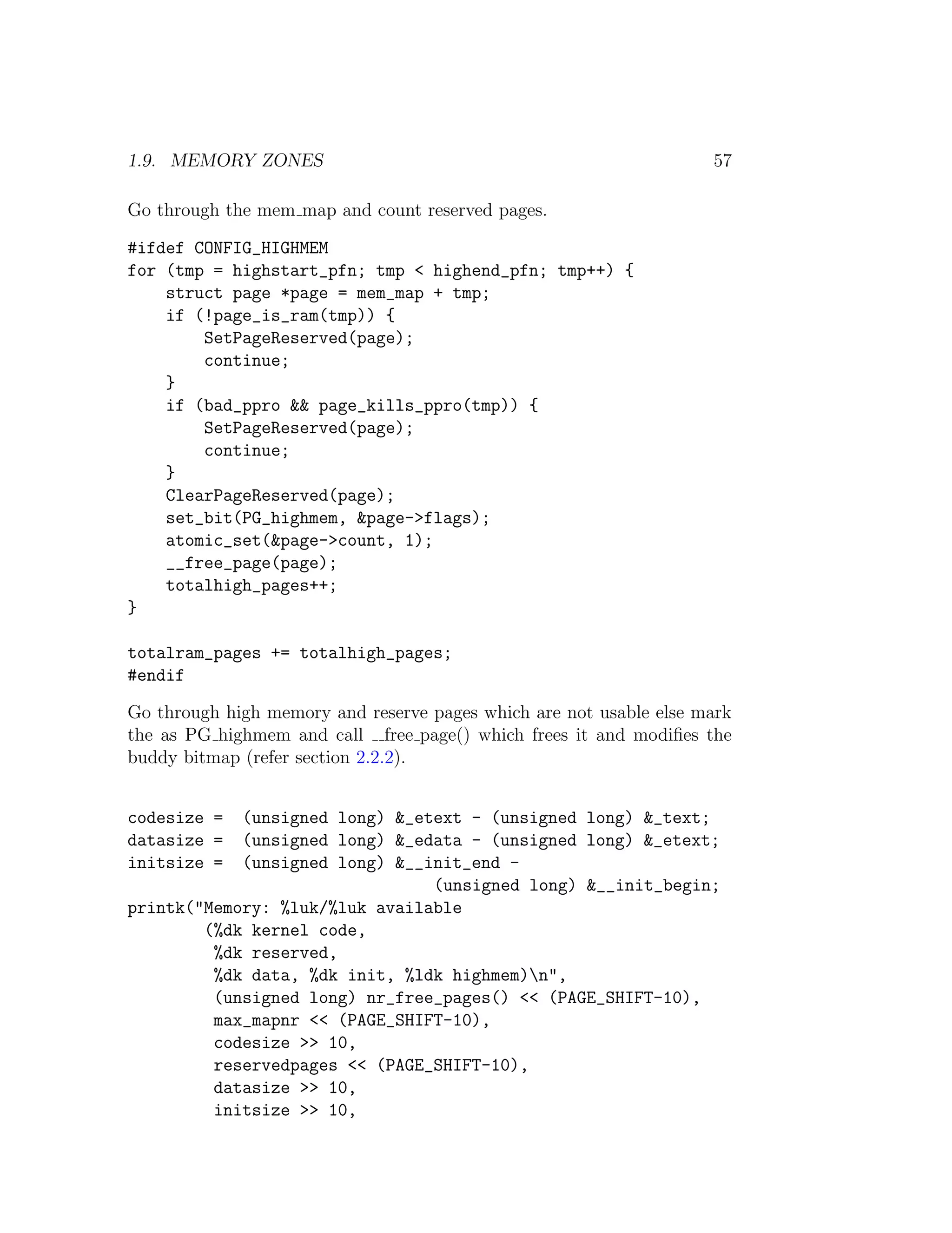 1.9. MEMORY ZONES                                                   57

Go through the mem map and count reserved pages.

#ifdef CONFIG_HIGHMEM
for (tmp = highstart_pfn; tmp < highend_pfn; tmp++) {
    struct page *page = mem_map + tmp;
    if (!page_is_ram(tmp)) {
        SetPageReserved(page);
        continue;
    }
    if (bad_ppro && page_kills_ppro(tmp)) {
        SetPageReserved(page);
        continue;
    }
    ClearPageReserved(page);
    set_bit(PG_highmem, &page->flags);
    atomic_set(&page->count, 1);
    __free_page(page);
    totalhigh_pages++;
}

totalram_pages += totalhigh_pages;
#endif

Go through high memory and reserve pages which are not usable else mark
the as PG highmem and call free page() which frees it and modiﬁes the
buddy bitmap (refer section 2.2.2).


codesize =  (unsigned long) &_etext - (unsigned long) &_text;
datasize =  (unsigned long) &_edata - (unsigned long) &_etext;
initsize =  (unsigned long) &__init_end -
                                (unsigned long) &__init_begin;
printk("Memory: %luk/%luk available
        (%dk kernel code,
         %dk reserved,
         %dk data, %dk init, %ldk highmem)n",
         (unsigned long) nr_free_pages() << (PAGE_SHIFT-10),
         max_mapnr << (PAGE_SHIFT-10),
         codesize >> 10,
         reservedpages << (PAGE_SHIFT-10),
         datasize >> 10,
         initsize >> 10,
 