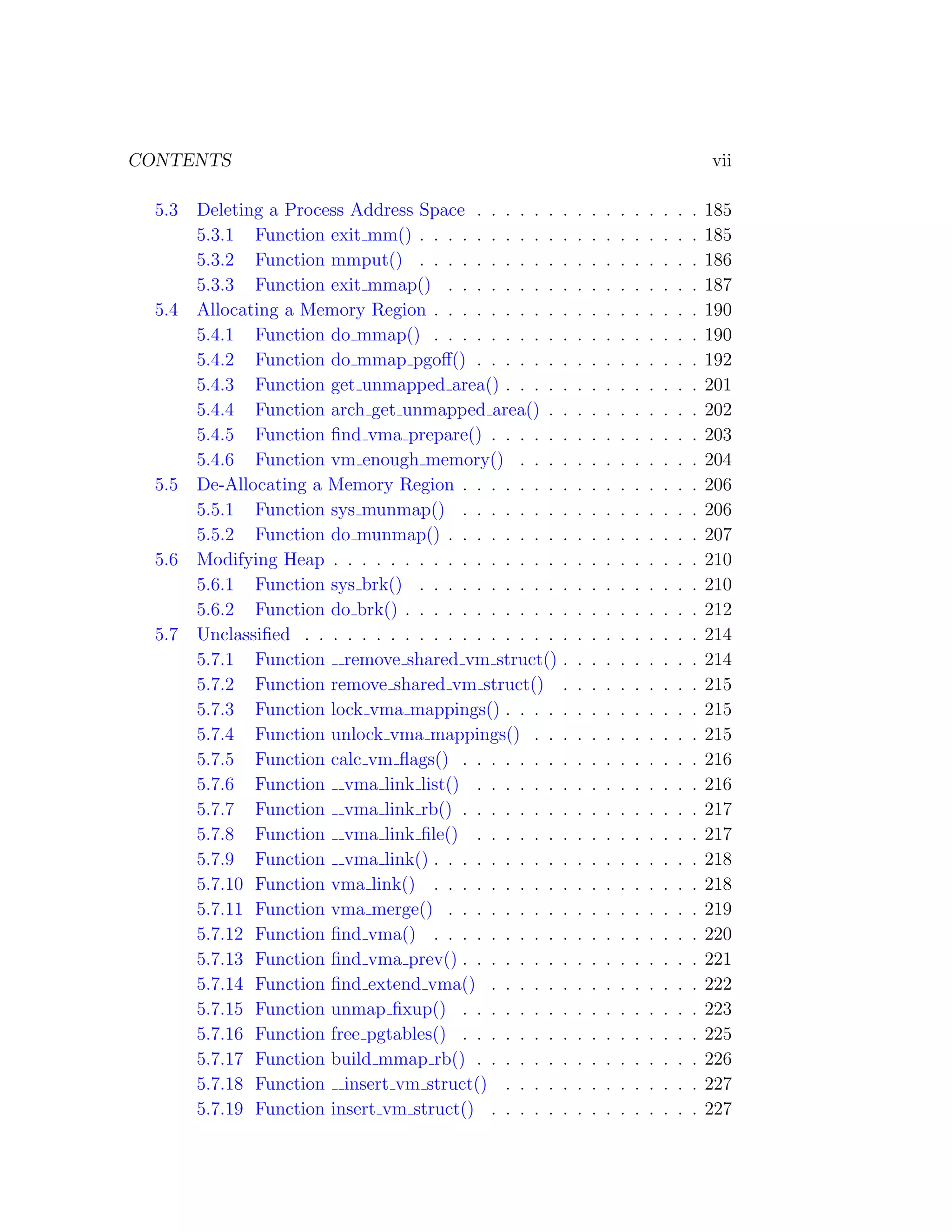 CONTENTS                                                                                        vii

  5.3   Deleting a Process Address Space . . . . . . .      .   .   .   .   .   .   .   .   .   185
        5.3.1 Function exit mm() . . . . . . . . . . .      .   .   .   .   .   .   .   .   .   185
        5.3.2 Function mmput() . . . . . . . . . . .        .   .   .   .   .   .   .   .   .   186
        5.3.3 Function exit mmap() . . . . . . . . .        .   .   .   .   .   .   .   .   .   187
  5.4   Allocating a Memory Region . . . . . . . . . .      .   .   .   .   .   .   .   .   .   190
        5.4.1 Function do mmap() . . . . . . . . . .        .   .   .   .   .   .   .   .   .   190
        5.4.2 Function do mmap pgoﬀ() . . . . . . .         .   .   .   .   .   .   .   .   .   192
        5.4.3 Function get unmapped area() . . . . .        .   .   .   .   .   .   .   .   .   201
        5.4.4 Function arch get unmapped area() . .         .   .   .   .   .   .   .   .   .   202
        5.4.5 Function ﬁnd vma prepare() . . . . . .        .   .   .   .   .   .   .   .   .   203
        5.4.6 Function vm enough memory() . . . .           .   .   .   .   .   .   .   .   .   204
  5.5   De-Allocating a Memory Region . . . . . . . .       .   .   .   .   .   .   .   .   .   206
        5.5.1 Function sys munmap() . . . . . . . .         .   .   .   .   .   .   .   .   .   206
        5.5.2 Function do munmap() . . . . . . . . .        .   .   .   .   .   .   .   .   .   207
  5.6   Modifying Heap . . . . . . . . . . . . . . . . .    .   .   .   .   .   .   .   .   .   210
        5.6.1 Function sys brk() . . . . . . . . . . .      .   .   .   .   .   .   .   .   .   210
        5.6.2 Function do brk() . . . . . . . . . . . .     .   .   .   .   .   .   .   .   .   212
  5.7   Unclassiﬁed . . . . . . . . . . . . . . . . . . .   .   .   .   .   .   .   .   .   .   214
        5.7.1 Function remove shared vm struct() .          .   .   .   .   .   .   .   .   .   214
        5.7.2 Function remove shared vm struct() .          .   .   .   .   .   .   .   .   .   215
        5.7.3 Function lock vma mappings() . . . . .        .   .   .   .   .   .   .   .   .   215
        5.7.4 Function unlock vma mappings() . . .          .   .   .   .   .   .   .   .   .   215
        5.7.5 Function calc vm ﬂags() . . . . . . . .       .   .   .   .   .   .   .   .   .   216
        5.7.6 Function vma link list() . . . . . . .        .   .   .   .   .   .   .   .   .   216
        5.7.7 Function vma link rb() . . . . . . . .        .   .   .   .   .   .   .   .   .   217
        5.7.8 Function vma link ﬁle() . . . . . . .         .   .   .   .   .   .   .   .   .   217
        5.7.9 Function vma link() . . . . . . . . . .       .   .   .   .   .   .   .   .   .   218
        5.7.10 Function vma link() . . . . . . . . . .      .   .   .   .   .   .   .   .   .   218
        5.7.11 Function vma merge() . . . . . . . . .       .   .   .   .   .   .   .   .   .   219
        5.7.12 Function ﬁnd vma() . . . . . . . . . .       .   .   .   .   .   .   .   .   .   220
        5.7.13 Function ﬁnd vma prev() . . . . . . . .      .   .   .   .   .   .   .   .   .   221
        5.7.14 Function ﬁnd extend vma() . . . . . .        .   .   .   .   .   .   .   .   .   222
        5.7.15 Function unmap ﬁxup() . . . . . . . .        .   .   .   .   .   .   .   .   .   223
        5.7.16 Function free pgtables() . . . . . . . .     .   .   .   .   .   .   .   .   .   225
        5.7.17 Function build mmap rb() . . . . . . .       .   .   .   .   .   .   .   .   .   226
        5.7.18 Function insert vm struct() . . . . .        .   .   .   .   .   .   .   .   .   227
        5.7.19 Function insert vm struct() . . . . . .      .   .   .   .   .   .   .   .   .   227
 