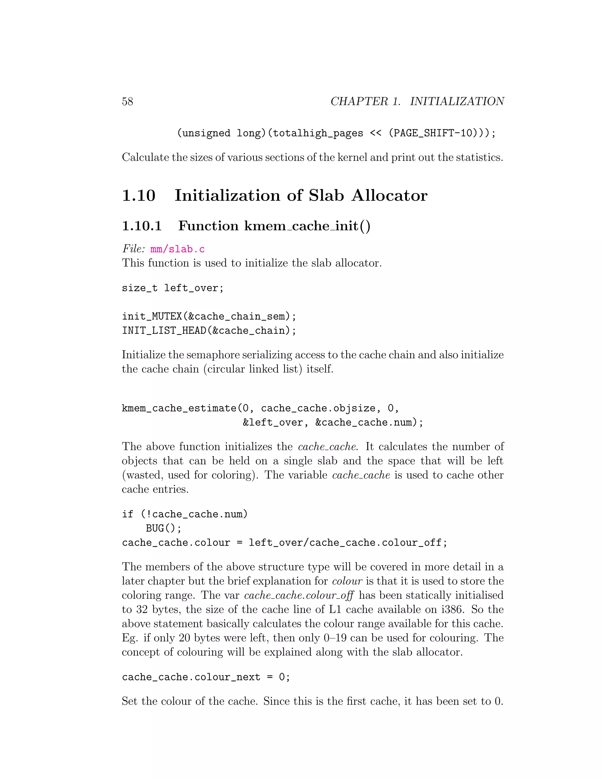 58                                           CHAPTER 1. INITIALIZATION

           (unsigned long)(totalhigh_pages << (PAGE_SHIFT-10)));

Calculate the sizes of various sections of the kernel and print out the statistics.


1.10       Initialization of Slab Allocator
1.10.1      Function kmem cache init()
File: mm/slab.c
This function is used to initialize the slab allocator.

size_t left_over;

init_MUTEX(&cache_chain_sem);
INIT_LIST_HEAD(&cache_chain);

Initialize the semaphore serializing access to the cache chain and also initialize
the cache chain (circular linked list) itself.


kmem_cache_estimate(0, cache_cache.objsize, 0,
                    &left_over, &cache_cache.num);

The above function initializes the cache cache. It calculates the number of
objects that can be held on a single slab and the space that will be left
(wasted, used for coloring). The variable cache cache is used to cache other
cache entries.

if (!cache_cache.num)
    BUG();
cache_cache.colour = left_over/cache_cache.colour_off;

The members of the above structure type will be covered in more detail in a
later chapter but the brief explanation for colour is that it is used to store the
coloring range. The var cache cache.colour oﬀ has been statically initialised
to 32 bytes, the size of the cache line of L1 cache available on i386. So the
above statement basically calculates the colour range available for this cache.
Eg. if only 20 bytes were left, then only 0–19 can be used for colouring. The
concept of colouring will be explained along with the slab allocator.

cache_cache.colour_next = 0;

Set the colour of the cache. Since this is the ﬁrst cache, it has been set to 0.
 