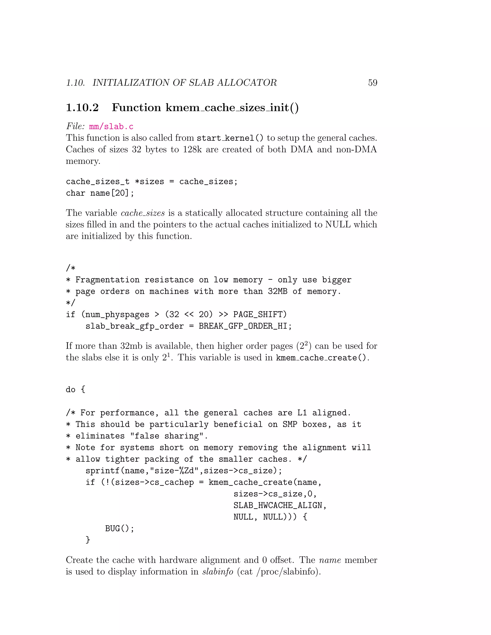 1.10. INITIALIZATION OF SLAB ALLOCATOR                                      59

1.10.2     Function kmem cache sizes init()
File: mm/slab.c
This function is also called from start kernel() to setup the general caches.
Caches of sizes 32 bytes to 128k are created of both DMA and non-DMA
memory.

cache_sizes_t *sizes = cache_sizes;
char name[20];

The variable cache sizes is a statically allocated structure containing all the
sizes ﬁlled in and the pointers to the actual caches initialized to NULL which
are initialized by this function.


/*
* Fragmentation resistance on low memory - only use bigger
* page orders on machines with more than 32MB of memory.
*/
if (num_physpages > (32 << 20) >> PAGE_SHIFT)
    slab_break_gfp_order = BREAK_GFP_ORDER_HI;

If more than 32mb is available, then higher order pages (22 ) can be used for
the slabs else it is only 21 . This variable is used in kmem cache create().


do {

/* For performance, all the general caches are L1 aligned.
* This should be particularly beneficial on SMP boxes, as it
* eliminates "false sharing".
* Note for systems short on memory removing the alignment will
* allow tighter packing of the smaller caches. */
    sprintf(name,"size-%Zd",sizes->cs_size);
    if (!(sizes->cs_cachep = kmem_cache_create(name,
                                  sizes->cs_size,0,
                                  SLAB_HWCACHE_ALIGN,
                                  NULL, NULL))) {
        BUG();
    }

Create the cache with hardware alignment and 0 oﬀset. The name member
is used to display information in slabinfo (cat /proc/slabinfo).
 