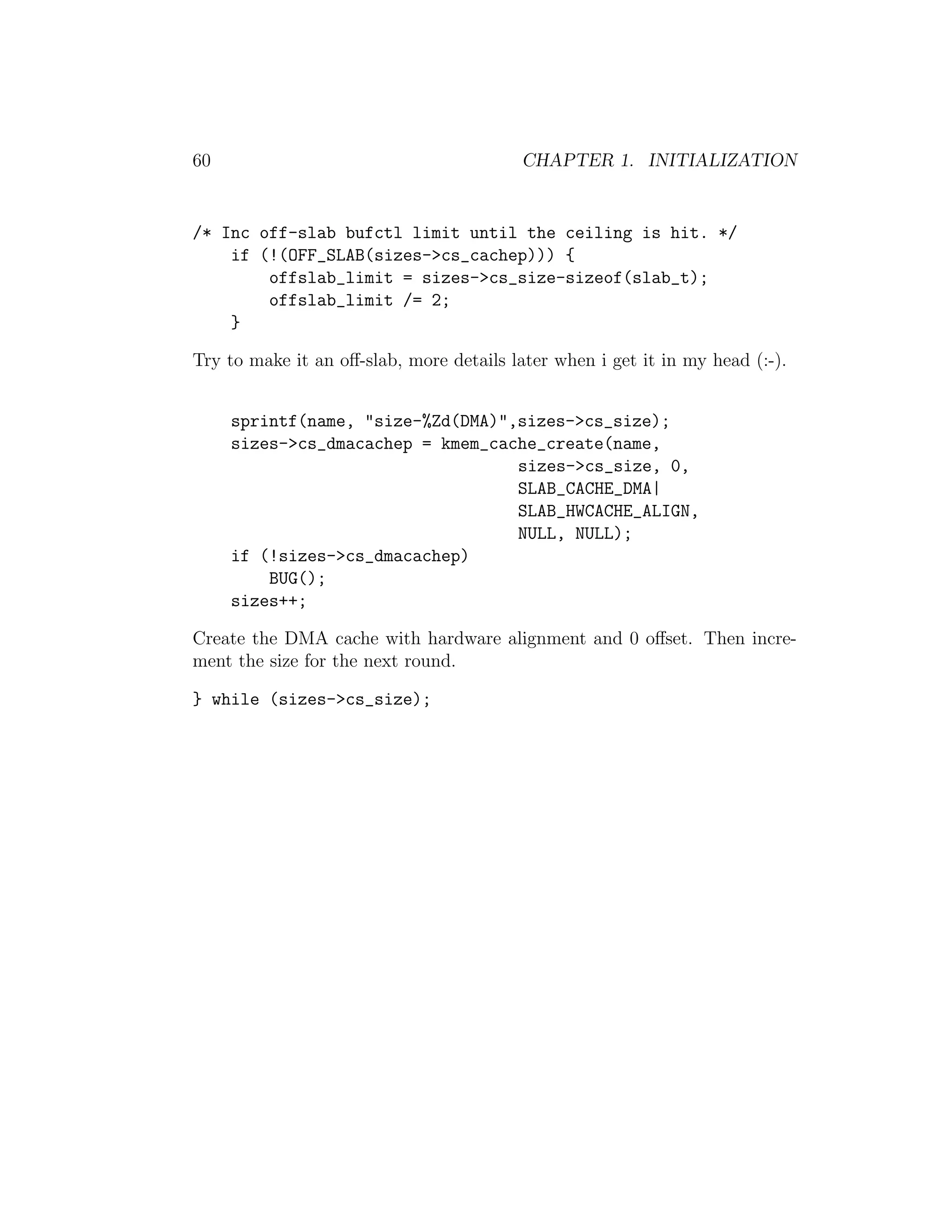 60                                        CHAPTER 1. INITIALIZATION


/* Inc off-slab bufctl limit until the ceiling is hit. */
    if (!(OFF_SLAB(sizes->cs_cachep))) {
        offslab_limit = sizes->cs_size-sizeof(slab_t);
        offslab_limit /= 2;
    }

Try to make it an oﬀ-slab, more details later when i get it in my head (:-).


     sprintf(name, "size-%Zd(DMA)",sizes->cs_size);
     sizes->cs_dmacachep = kmem_cache_create(name,
                                   sizes->cs_size, 0,
                                   SLAB_CACHE_DMA|
                                   SLAB_HWCACHE_ALIGN,
                                   NULL, NULL);
     if (!sizes->cs_dmacachep)
         BUG();
     sizes++;

Create the DMA cache with hardware alignment and 0 oﬀset. Then incre-
ment the size for the next round.

} while (sizes->cs_size);
 