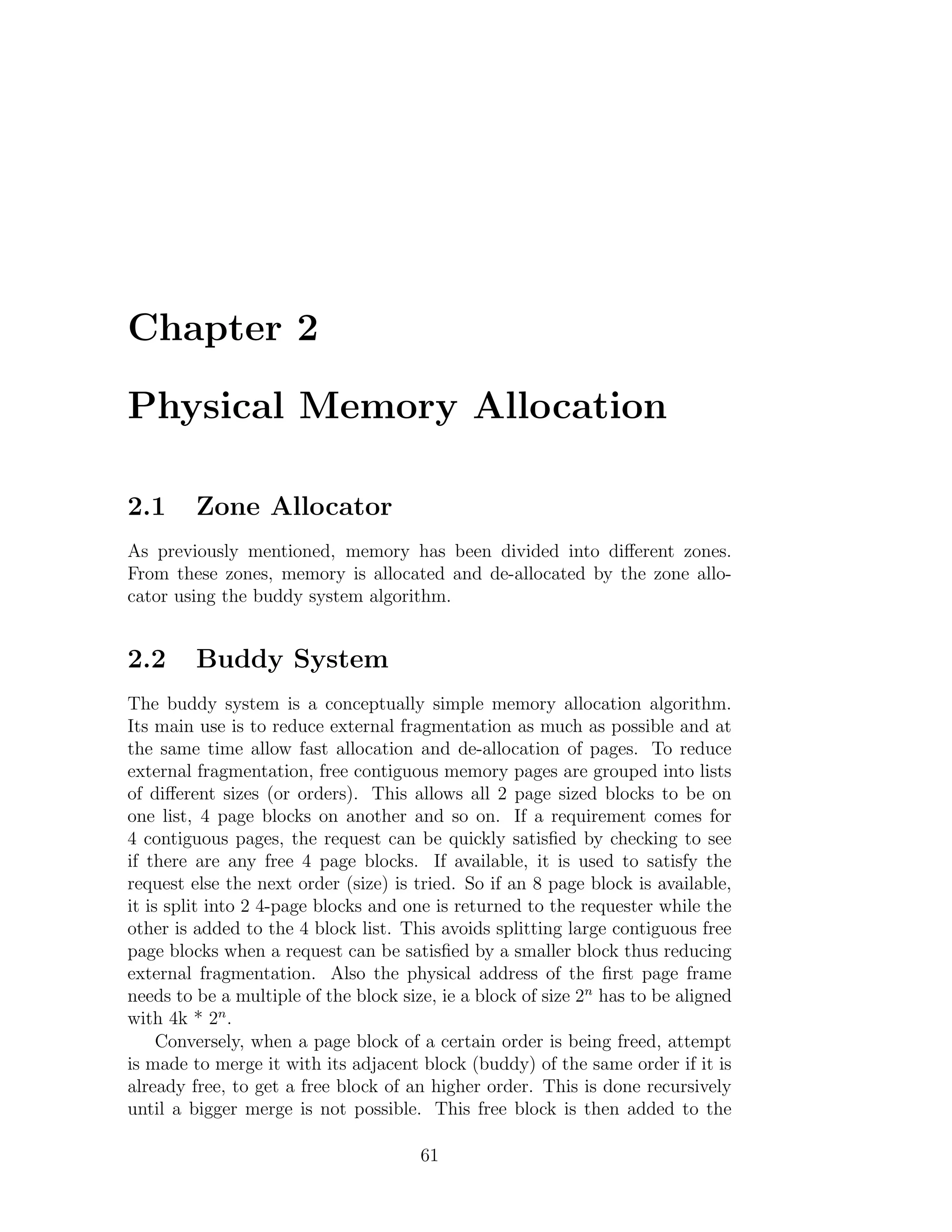 Chapter 2

Physical Memory Allocation

2.1      Zone Allocator
As previously mentioned, memory has been divided into diﬀerent zones.
From these zones, memory is allocated and de-allocated by the zone allo-
cator using the buddy system algorithm.


2.2      Buddy System
The buddy system is a conceptually simple memory allocation algorithm.
Its main use is to reduce external fragmentation as much as possible and at
the same time allow fast allocation and de-allocation of pages. To reduce
external fragmentation, free contiguous memory pages are grouped into lists
of diﬀerent sizes (or orders). This allows all 2 page sized blocks to be on
one list, 4 page blocks on another and so on. If a requirement comes for
4 contiguous pages, the request can be quickly satisﬁed by checking to see
if there are any free 4 page blocks. If available, it is used to satisfy the
request else the next order (size) is tried. So if an 8 page block is available,
it is split into 2 4-page blocks and one is returned to the requester while the
other is added to the 4 block list. This avoids splitting large contiguous free
page blocks when a request can be satisﬁed by a smaller block thus reducing
external fragmentation. Also the physical address of the ﬁrst page frame
needs to be a multiple of the block size, ie a block of size 2n has to be aligned
with 4k * 2n .
     Conversely, when a page block of a certain order is being freed, attempt
is made to merge it with its adjacent block (buddy) of the same order if it is
already free, to get a free block of an higher order. This is done recursively
until a bigger merge is not possible. This free block is then added to the

                                       61
 