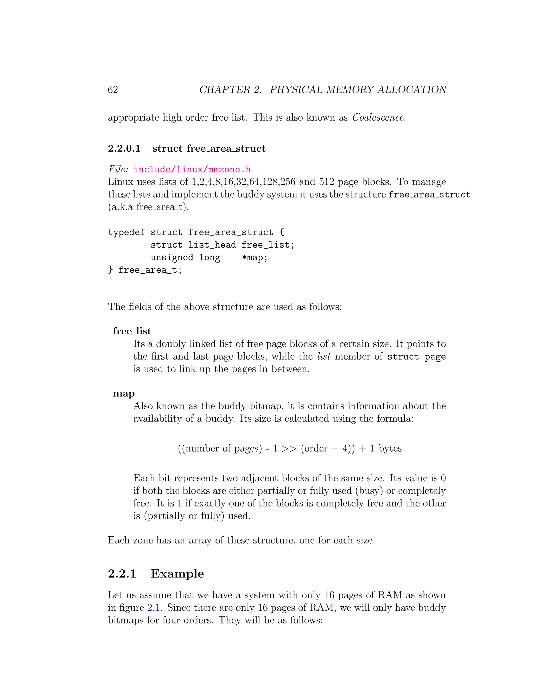 62                   CHAPTER 2. PHYSICAL MEMORY ALLOCATION

appropriate high order free list. This is also known as Coalescence.

2.2.0.1   struct free area struct
File: include/linux/mmzone.h
Linux uses lists of 1,2,4,8,16,32,64,128,256 and 512 page blocks. To manage
these lists and implement the buddy system it uses the structure free area struct
(a.k.a free area t).

typedef struct free_area_struct {
        struct list_head free_list;
        unsigned long    *map;
} free_area_t;


The ﬁelds of the above structure are used as follows:

 free list
     Its a doubly linked list of free page blocks of a certain size. It points to
     the ﬁrst and last page blocks, while the list member of struct page
     is used to link up the pages in between.

 map
    Also known as the buddy bitmap, it is contains information about the
    availability of a buddy. Its size is calculated using the formula:

                ((number of pages) - 1 >> (order + 4)) + 1 bytes

     Each bit represents two adjacent blocks of the same size. Its value is 0
     if both the blocks are either partially or fully used (busy) or completely
     free. It is 1 if exactly one of the blocks is completely free and the other
     is (partially or fully) used.

Each zone has an array of these structure, one for each size.


2.2.1     Example
Let us assume that we have a system with only 16 pages of RAM as shown
in ﬁgure 2.1. Since there are only 16 pages of RAM, we will only have buddy
bitmaps for four orders. They will be as follows:
 