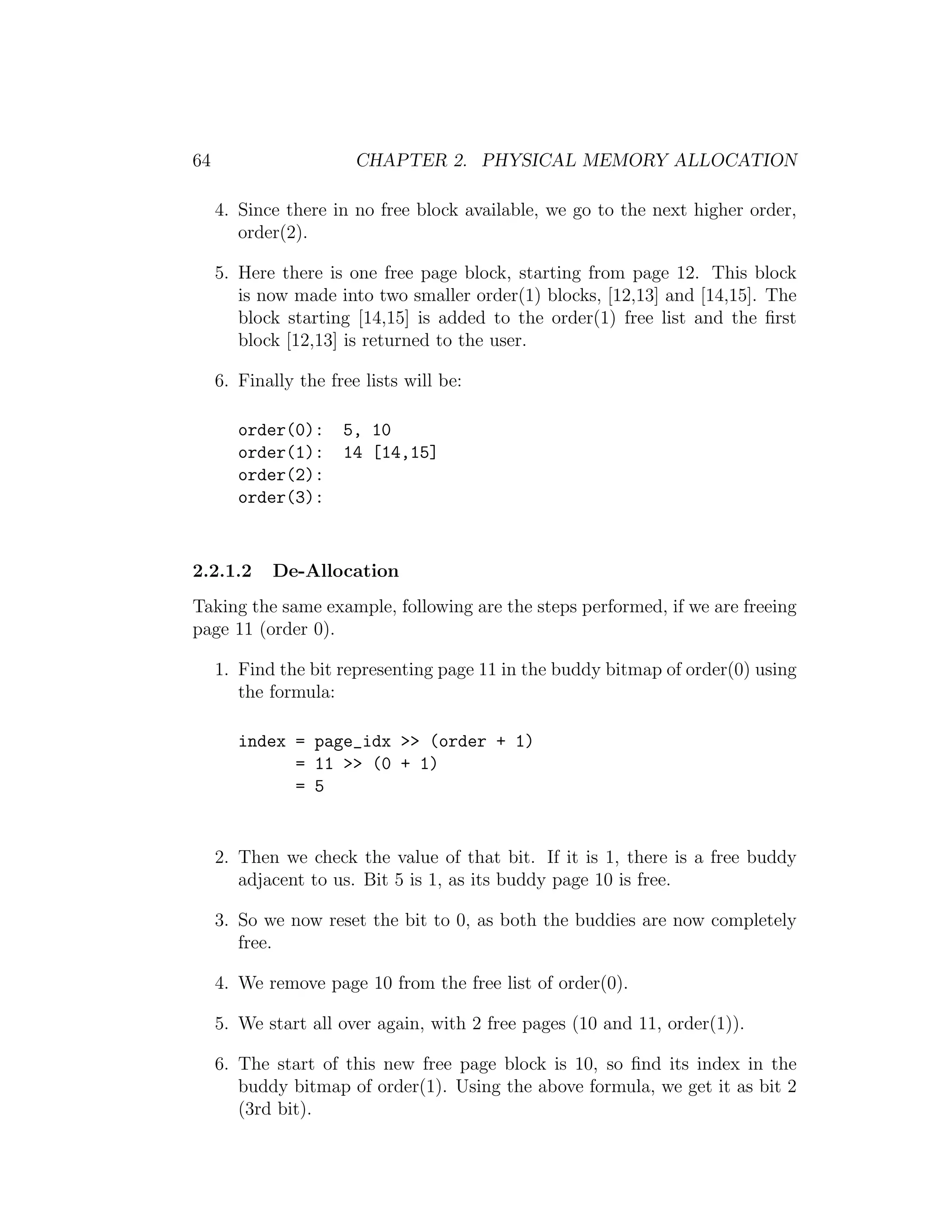 64                      CHAPTER 2. PHYSICAL MEMORY ALLOCATION

     4. Since there in no free block available, we go to the next higher order,
        order(2).

     5. Here there is one free page block, starting from page 12. This block
        is now made into two smaller order(1) blocks, [12,13] and [14,15]. The
        block starting [14,15] is added to the order(1) free list and the ﬁrst
        block [12,13] is returned to the user.

     6. Finally the free lists will be:

        order(0):     5, 10
        order(1):     14 [14,15]
        order(2):
        order(3):


2.2.1.2     De-Allocation
Taking the same example, following are the steps performed, if we are freeing
page 11 (order 0).

     1. Find the bit representing page 11 in the buddy bitmap of order(0) using
        the formula:

        index = page_idx >> (order + 1)
              = 11 >> (0 + 1)
              = 5


     2. Then we check the value of that bit. If it is 1, there is a free buddy
        adjacent to us. Bit 5 is 1, as its buddy page 10 is free.

     3. So we now reset the bit to 0, as both the buddies are now completely
        free.

     4. We remove page 10 from the free list of order(0).

     5. We start all over again, with 2 free pages (10 and 11, order(1)).

     6. The start of this new free page block is 10, so ﬁnd its index in the
        buddy bitmap of order(1). Using the above formula, we get it as bit 2
        (3rd bit).
 