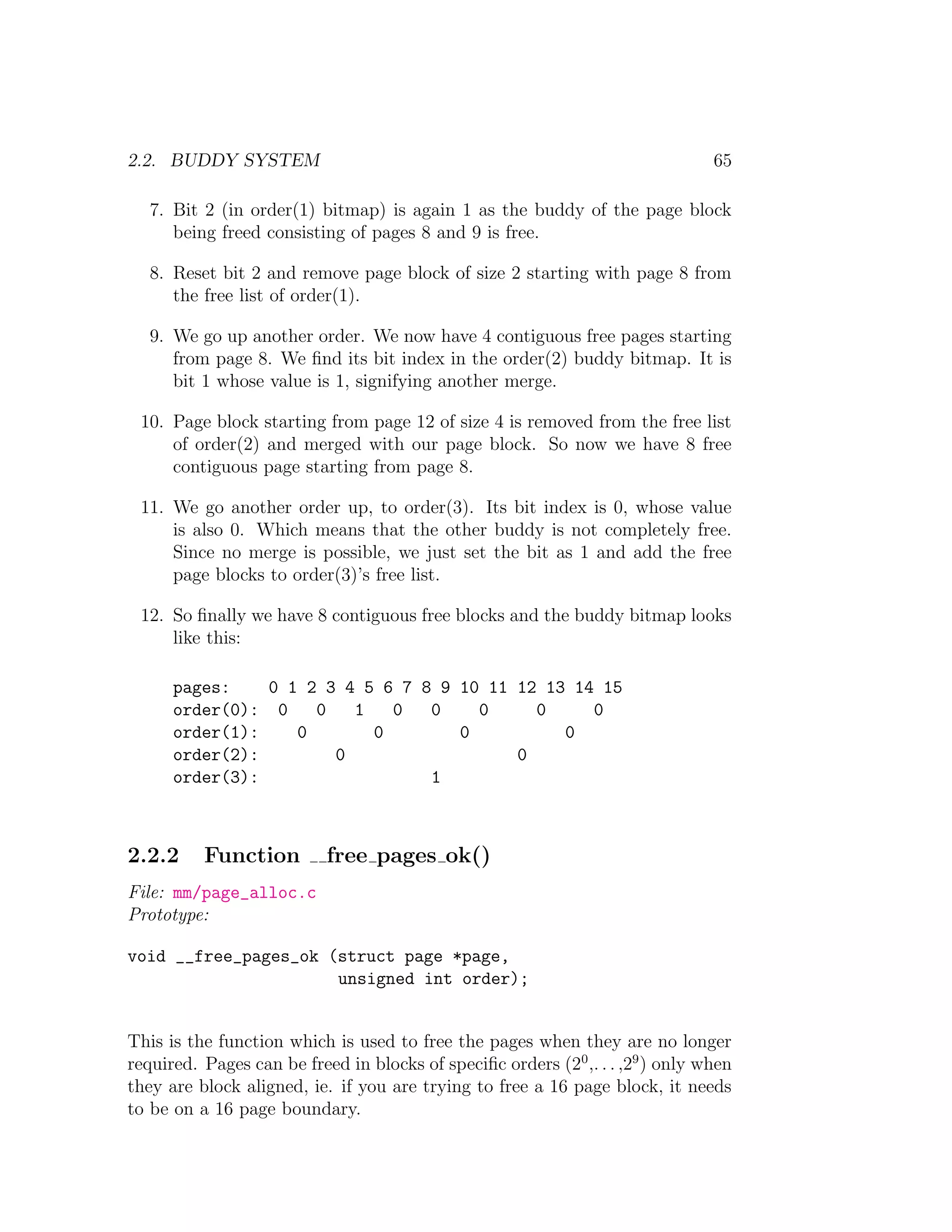2.2. BUDDY SYSTEM                                                               65

   7. Bit 2 (in order(1) bitmap) is again 1 as the buddy of the page block
      being freed consisting of pages 8 and 9 is free.

   8. Reset bit 2 and remove page block of size 2 starting with page 8 from
      the free list of order(1).

   9. We go up another order. We now have 4 contiguous free pages starting
      from page 8. We ﬁnd its bit index in the order(2) buddy bitmap. It is
      bit 1 whose value is 1, signifying another merge.

 10. Page block starting from page 12 of size 4 is removed from the free list
     of order(2) and merged with our page block. So now we have 8 free
     contiguous page starting from page 8.

 11. We go another order up, to order(3). Its bit index is 0, whose value
     is also 0. Which means that the other buddy is not completely free.
     Since no merge is possible, we just set the bit as 1 and add the free
     page blocks to order(3)’s free list.

 12. So ﬁnally we have 8 contiguous free blocks and the buddy bitmap looks
     like this:

      pages:    0 1 2 3 4 5 6 7 8 9 10 11 12 13 14 15
      order(0): 0    0   1   0   0    0     0     0
      order(1):    0       0        0          0
      order(2):        0                  0
      order(3):                  1



2.2.2     Function         free pages ok()
File: mm/page_alloc.c
Prototype:

void __free_pages_ok (struct page *page,
                      unsigned int order);


This is the function which is used to free the pages when they are no longer
required. Pages can be freed in blocks of speciﬁc orders (20 ,. . . ,29 ) only when
they are block aligned, ie. if you are trying to free a 16 page block, it needs
to be on a 16 page boundary.
 