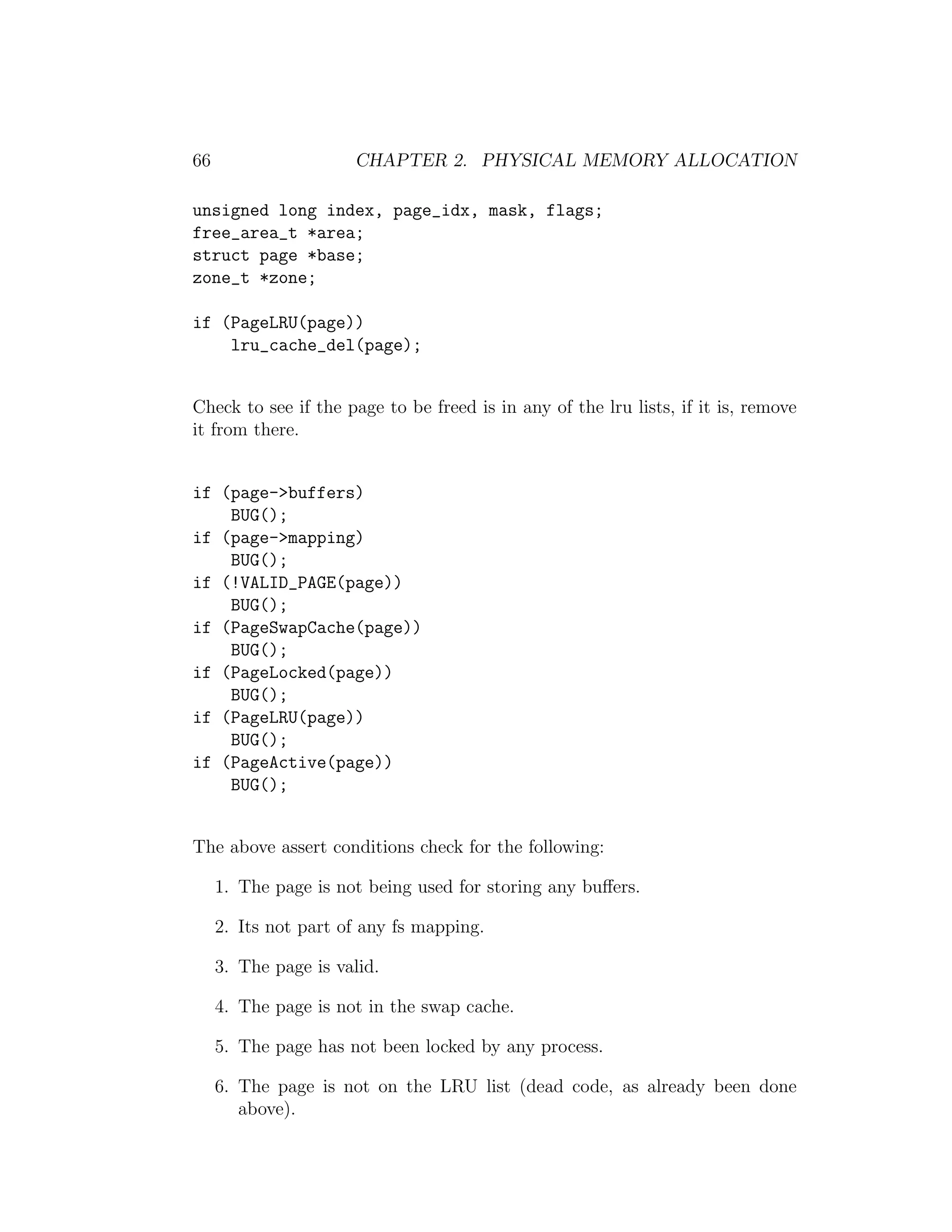 66                    CHAPTER 2. PHYSICAL MEMORY ALLOCATION

unsigned long index, page_idx, mask, flags;
free_area_t *area;
struct page *base;
zone_t *zone;

if (PageLRU(page))
    lru_cache_del(page);


Check to see if the page to be freed is in any of the lru lists, if it is, remove
it from there.


if (page->buffers)
    BUG();
if (page->mapping)
    BUG();
if (!VALID_PAGE(page))
    BUG();
if (PageSwapCache(page))
    BUG();
if (PageLocked(page))
    BUG();
if (PageLRU(page))
    BUG();
if (PageActive(page))
    BUG();


The above assert conditions check for the following:

     1. The page is not being used for storing any buﬀers.

     2. Its not part of any fs mapping.

     3. The page is valid.

     4. The page is not in the swap cache.

     5. The page has not been locked by any process.

     6. The page is not on the LRU list (dead code, as already been done
        above).
 