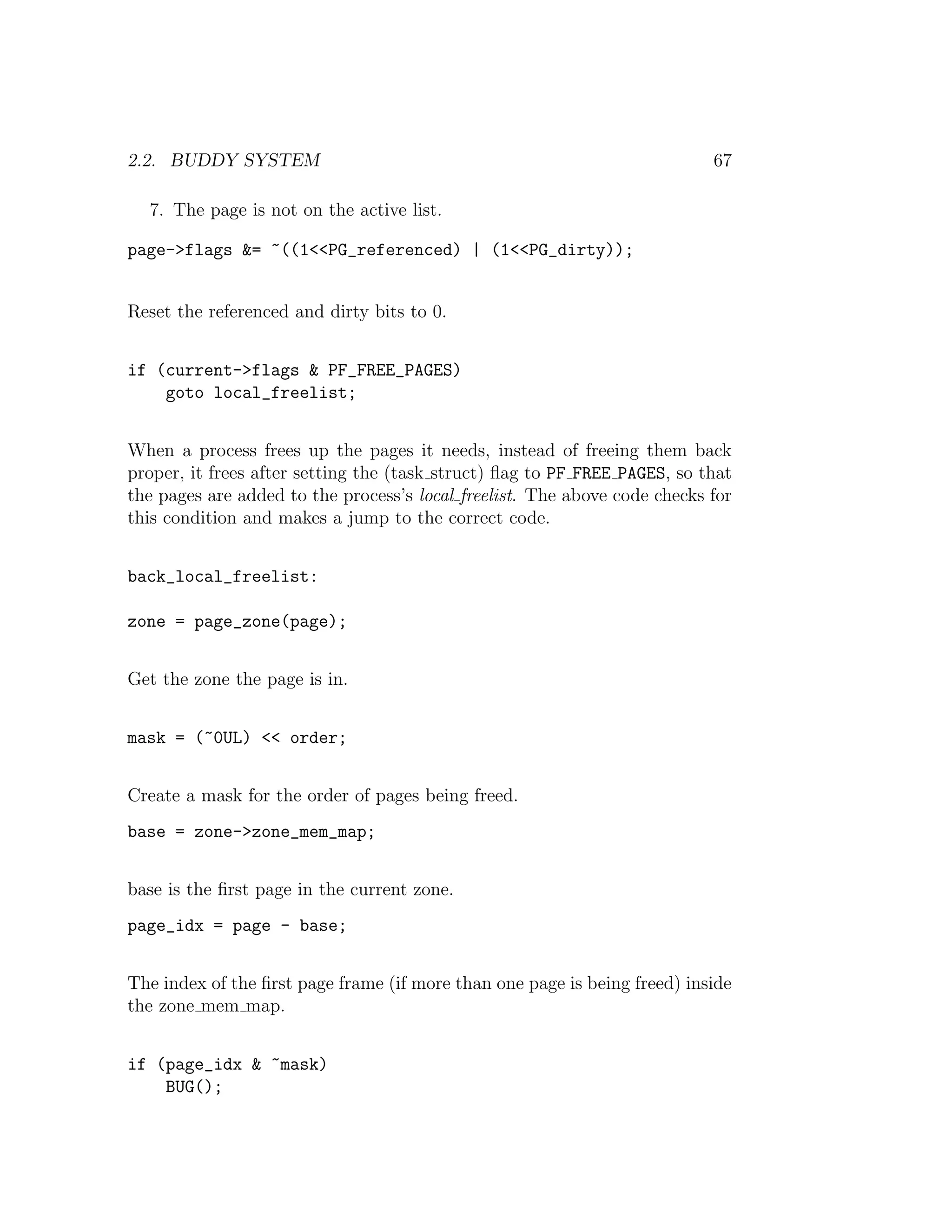 2.2. BUDDY SYSTEM                                                          67

  7. The page is not on the active list.

page->flags &= ~((1<<PG_referenced) | (1<<PG_dirty));


Reset the referenced and dirty bits to 0.


if (current->flags & PF_FREE_PAGES)
    goto local_freelist;


When a process frees up the pages it needs, instead of freeing them back
proper, it frees after setting the (task struct) ﬂag to PF FREE PAGES, so that
the pages are added to the process’s local freelist. The above code checks for
this condition and makes a jump to the correct code.


back_local_freelist:

zone = page_zone(page);


Get the zone the page is in.


mask = (~0UL) << order;


Create a mask for the order of pages being freed.
base = zone->zone_mem_map;


base is the ﬁrst page in the current zone.
page_idx = page - base;


The index of the ﬁrst page frame (if more than one page is being freed) inside
the zone mem map.


if (page_idx & ~mask)
    BUG();
 