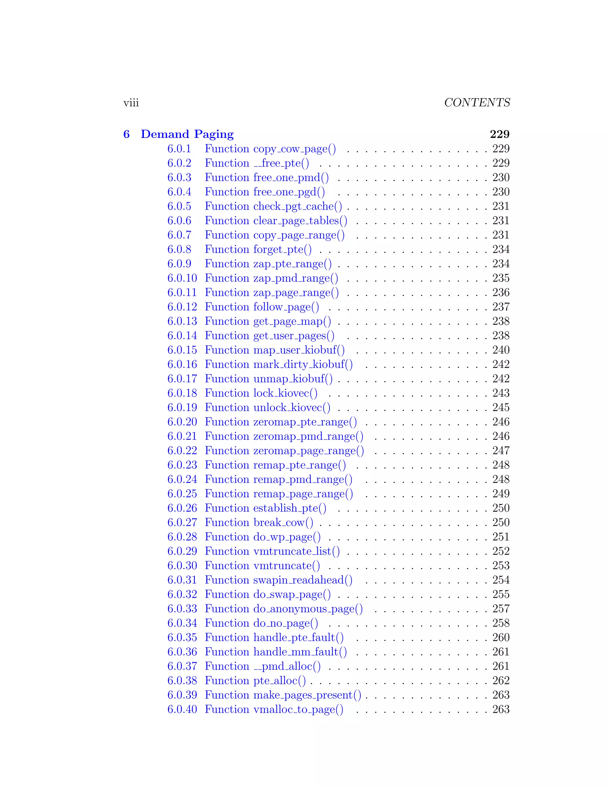 viii                                                                               CONTENTS

6 Demand Paging                                                                                     229
     6.0.1 Function    copy cow page() . . .       .   .   .   .   .   .   .   .   .   .   .   .   . 229
     6.0.2 Function      free pte() . . . . . .    .   .   .   .   .   .   .   .   .   .   .   .   . 229
     6.0.3 Function    free one pmd() . . . .      .   .   .   .   .   .   .   .   .   .   .   .   . 230
     6.0.4 Function    free one pgd() . . . .      .   .   .   .   .   .   .   .   .   .   .   .   . 230
     6.0.5 Function    check pgt cache() . . .     .   .   .   .   .   .   .   .   .   .   .   .   . 231
     6.0.6 Function    clear page tables() . .     .   .   .   .   .   .   .   .   .   .   .   .   . 231
     6.0.7 Function    copy page range() . .       .   .   .   .   .   .   .   .   .   .   .   .   . 231
     6.0.8 Function    forget pte() . . . . . .    .   .   .   .   .   .   .   .   .   .   .   .   . 234
     6.0.9 Function    zap pte range() . . . .     .   .   .   .   .   .   .   .   .   .   .   .   . 234
     6.0.10 Function   zap pmd range() . . .       .   .   .   .   .   .   .   .   .   .   .   .   . 235
     6.0.11 Function   zap page range() . . .      .   .   .   .   .   .   .   .   .   .   .   .   . 236
     6.0.12 Function   follow page() . . . . .     .   .   .   .   .   .   .   .   .   .   .   .   . 237
     6.0.13 Function   get page map() . . . .      .   .   .   .   .   .   .   .   .   .   .   .   . 238
     6.0.14 Function   get user pages() . . .      .   .   .   .   .   .   .   .   .   .   .   .   . 238
     6.0.15 Function   map user kiobuf() . .       .   .   .   .   .   .   .   .   .   .   .   .   . 240
     6.0.16 Function   mark dirty kiobuf() .       .   .   .   .   .   .   .   .   .   .   .   .   . 242
     6.0.17 Function   unmap kiobuf() . . . .      .   .   .   .   .   .   .   .   .   .   .   .   . 242
     6.0.18 Function   lock kiovec() . . . . .     .   .   .   .   .   .   .   .   .   .   .   .   . 243
     6.0.19 Function   unlock kiovec() . . . .     .   .   .   .   .   .   .   .   .   .   .   .   . 245
     6.0.20 Function   zeromap pte range() .       .   .   .   .   .   .   .   .   .   .   .   .   . 246
     6.0.21 Function   zeromap pmd range()         .   .   .   .   .   .   .   .   .   .   .   .   . 246
     6.0.22 Function   zeromap page range()        .   .   .   .   .   .   .   .   .   .   .   .   . 247
     6.0.23 Function   remap pte range() . .       .   .   .   .   .   .   .   .   .   .   .   .   . 248
     6.0.24 Function   remap pmd range() .         .   .   .   .   .   .   .   .   .   .   .   .   . 248
     6.0.25 Function   remap page range() .        .   .   .   .   .   .   .   .   .   .   .   .   . 249
     6.0.26 Function   establish pte() . . . .     .   .   .   .   .   .   .   .   .   .   .   .   . 250
     6.0.27 Function   break cow() . . . . . .     .   .   .   .   .   .   .   .   .   .   .   .   . 250
     6.0.28 Function   do wp page() . . . . .      .   .   .   .   .   .   .   .   .   .   .   .   . 251
     6.0.29 Function   vmtruncate list() . . .     .   .   .   .   .   .   .   .   .   .   .   .   . 252
     6.0.30 Function   vmtruncate() . . . . .      .   .   .   .   .   .   .   .   .   .   .   .   . 253
     6.0.31 Function   swapin readahead() .        .   .   .   .   .   .   .   .   .   .   .   .   . 254
     6.0.32 Function   do swap page() . . . .      .   .   .   .   .   .   .   .   .   .   .   .   . 255
     6.0.33 Function   do anonymous page()         .   .   .   .   .   .   .   .   .   .   .   .   . 257
     6.0.34 Function   do no page() . . . . .      .   .   .   .   .   .   .   .   .   .   .   .   . 258
     6.0.35 Function   handle pte fault() . .      .   .   .   .   .   .   .   .   .   .   .   .   . 260
     6.0.36 Function   handle mm fault() . .       .   .   .   .   .   .   .   .   .   .   .   .   . 261
     6.0.37 Function     pmd alloc() . . . . .     .   .   .   .   .   .   .   .   .   .   .   .   . 261
     6.0.38 Function   pte alloc() . . . . . . .   .   .   .   .   .   .   .   .   .   .   .   .   . 262
     6.0.39 Function   make pages present() .      .   .   .   .   .   .   .   .   .   .   .   .   . 263
     6.0.40 Function   vmalloc to page() . .       .   .   .   .   .   .   .   .   .   .   .   .   . 263
 