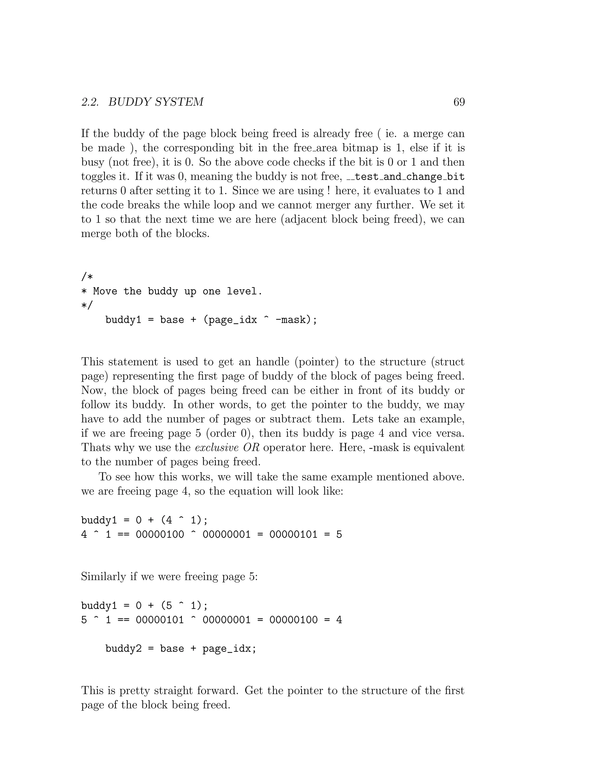 2.2. BUDDY SYSTEM                                                             69

If the buddy of the page block being freed is already free ( ie. a merge can
be made ), the corresponding bit in the free area bitmap is 1, else if it is
busy (not free), it is 0. So the above code checks if the bit is 0 or 1 and then
toggles it. If it was 0, meaning the buddy is not free, test and change bit
returns 0 after setting it to 1. Since we are using ! here, it evaluates to 1 and
the code breaks the while loop and we cannot merger any further. We set it
to 1 so that the next time we are here (adjacent block being freed), we can
merge both of the blocks.


/*
* Move the buddy up one level.
*/
    buddy1 = base + (page_idx ^ -mask);


This statement is used to get an handle (pointer) to the structure (struct
page) representing the ﬁrst page of buddy of the block of pages being freed.
Now, the block of pages being freed can be either in front of its buddy or
follow its buddy. In other words, to get the pointer to the buddy, we may
have to add the number of pages or subtract them. Lets take an example,
if we are freeing page 5 (order 0), then its buddy is page 4 and vice versa.
Thats why we use the exclusive OR operator here. Here, -mask is equivalent
to the number of pages being freed.
    To see how this works, we will take the same example mentioned above.
we are freeing page 4, so the equation will look like:

buddy1 = 0 + (4 ^ 1);
4 ^ 1 == 00000100 ^ 00000001 = 00000101 = 5


Similarly if we were freeing page 5:

buddy1 = 0 + (5 ^ 1);
5 ^ 1 == 00000101 ^ 00000001 = 00000100 = 4

     buddy2 = base + page_idx;


This is pretty straight forward. Get the pointer to the structure of the ﬁrst
page of the block being freed.
 