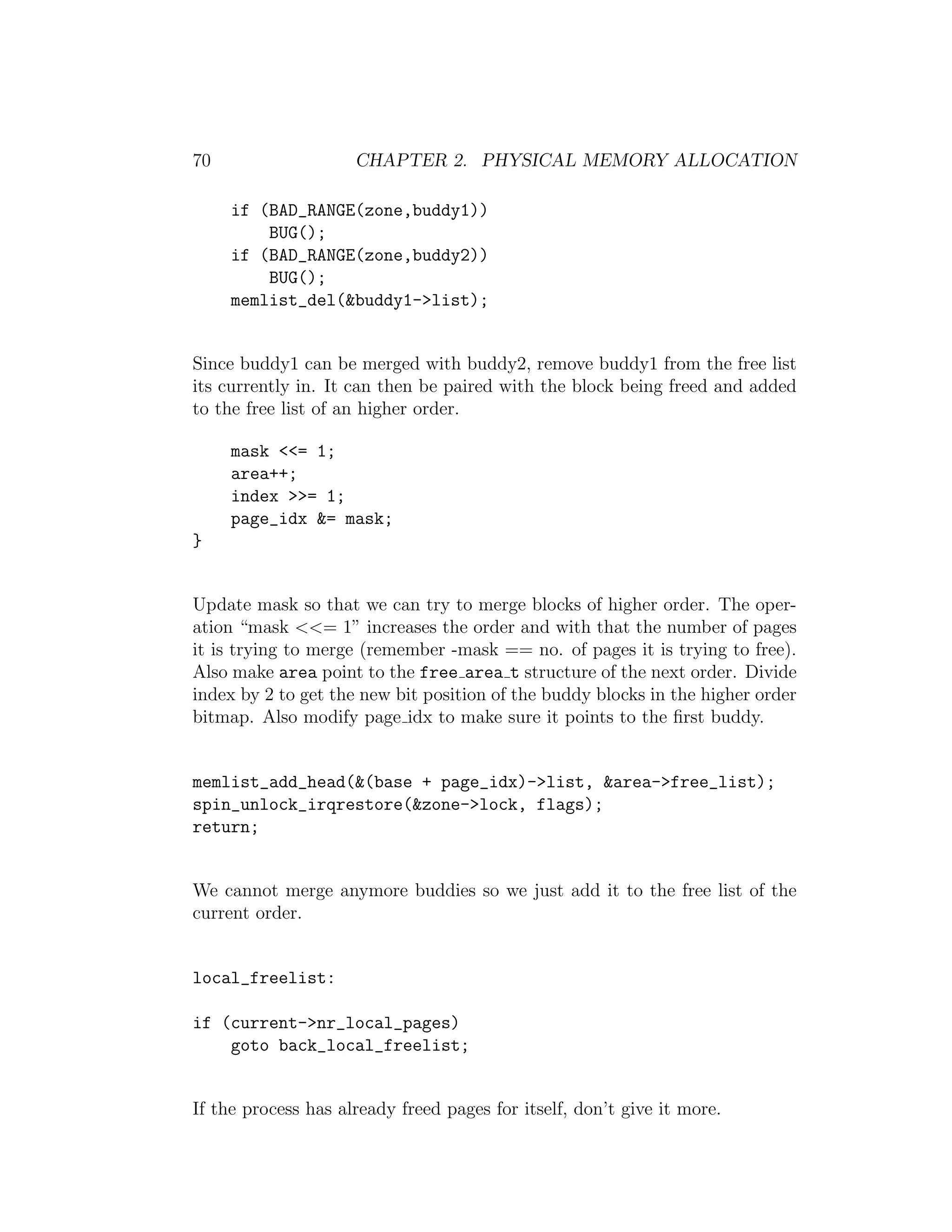 70                   CHAPTER 2. PHYSICAL MEMORY ALLOCATION

     if (BAD_RANGE(zone,buddy1))
         BUG();
     if (BAD_RANGE(zone,buddy2))
         BUG();
     memlist_del(&buddy1->list);


Since buddy1 can be merged with buddy2, remove buddy1 from the free list
its currently in. It can then be paired with the block being freed and added
to the free list of an higher order.

     mask <<= 1;
     area++;
     index >>= 1;
     page_idx &= mask;
}


Update mask so that we can try to merge blocks of higher order. The oper-
ation “mask <<= 1” increases the order and with that the number of pages
it is trying to merge (remember -mask == no. of pages it is trying to free).
Also make area point to the free area t structure of the next order. Divide
index by 2 to get the new bit position of the buddy blocks in the higher order
bitmap. Also modify page idx to make sure it points to the ﬁrst buddy.


memlist_add_head(&(base + page_idx)->list, &area->free_list);
spin_unlock_irqrestore(&zone->lock, flags);
return;


We cannot merge anymore buddies so we just add it to the free list of the
current order.


local_freelist:

if (current->nr_local_pages)
    goto back_local_freelist;


If the process has already freed pages for itself, don’t give it more.
 