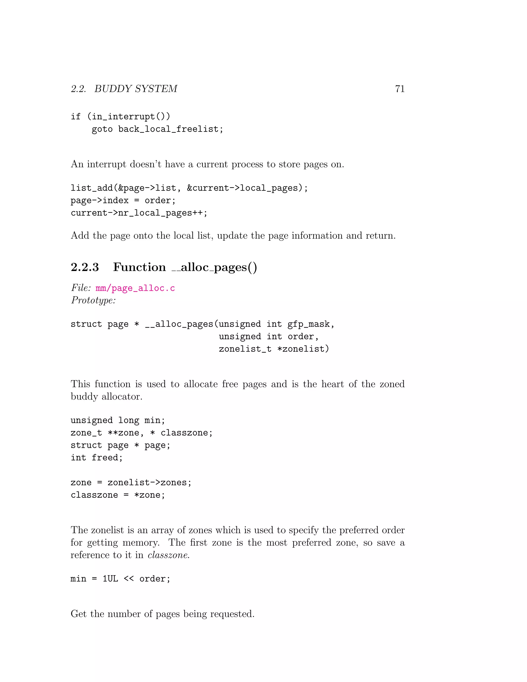 2.2. BUDDY SYSTEM                                                          71

if (in_interrupt())
    goto back_local_freelist;


An interrupt doesn’t have a current process to store pages on.

list_add(&page->list, &current->local_pages);
page->index = order;
current->nr_local_pages++;

Add the page onto the local list, update the page information and return.


2.2.3    Function        alloc pages()
File: mm/page_alloc.c
Prototype:

struct page * __alloc_pages(unsigned int gfp_mask,
                            unsigned int order,
                            zonelist_t *zonelist)


This function is used to allocate free pages and is the heart of the zoned
buddy allocator.

unsigned long min;
zone_t **zone, * classzone;
struct page * page;
int freed;

zone = zonelist->zones;
classzone = *zone;


The zonelist is an array of zones which is used to specify the preferred order
for getting memory. The ﬁrst zone is the most preferred zone, so save a
reference to it in classzone.

min = 1UL << order;


Get the number of pages being requested.
 