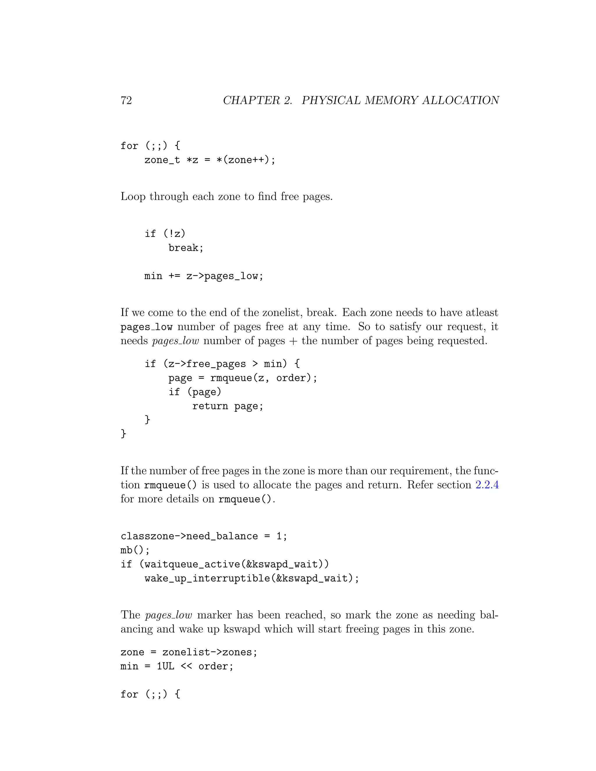 72                   CHAPTER 2. PHYSICAL MEMORY ALLOCATION


for (;;) {
    zone_t *z = *(zone++);


Loop through each zone to ﬁnd free pages.


     if (!z)
         break;

     min += z->pages_low;


If we come to the end of the zonelist, break. Each zone needs to have atleast
pages low number of pages free at any time. So to satisfy our request, it
needs pages low number of pages + the number of pages being requested.
     if (z->free_pages > min) {
         page = rmqueue(z, order);
         if (page)
             return page;
     }
}


If the number of free pages in the zone is more than our requirement, the func-
tion rmqueue() is used to allocate the pages and return. Refer section 2.2.4
for more details on rmqueue().


classzone->need_balance = 1;
mb();
if (waitqueue_active(&kswapd_wait))
    wake_up_interruptible(&kswapd_wait);


The pages low marker has been reached, so mark the zone as needing bal-
ancing and wake up kswapd which will start freeing pages in this zone.
zone = zonelist->zones;
min = 1UL << order;

for (;;) {
 
