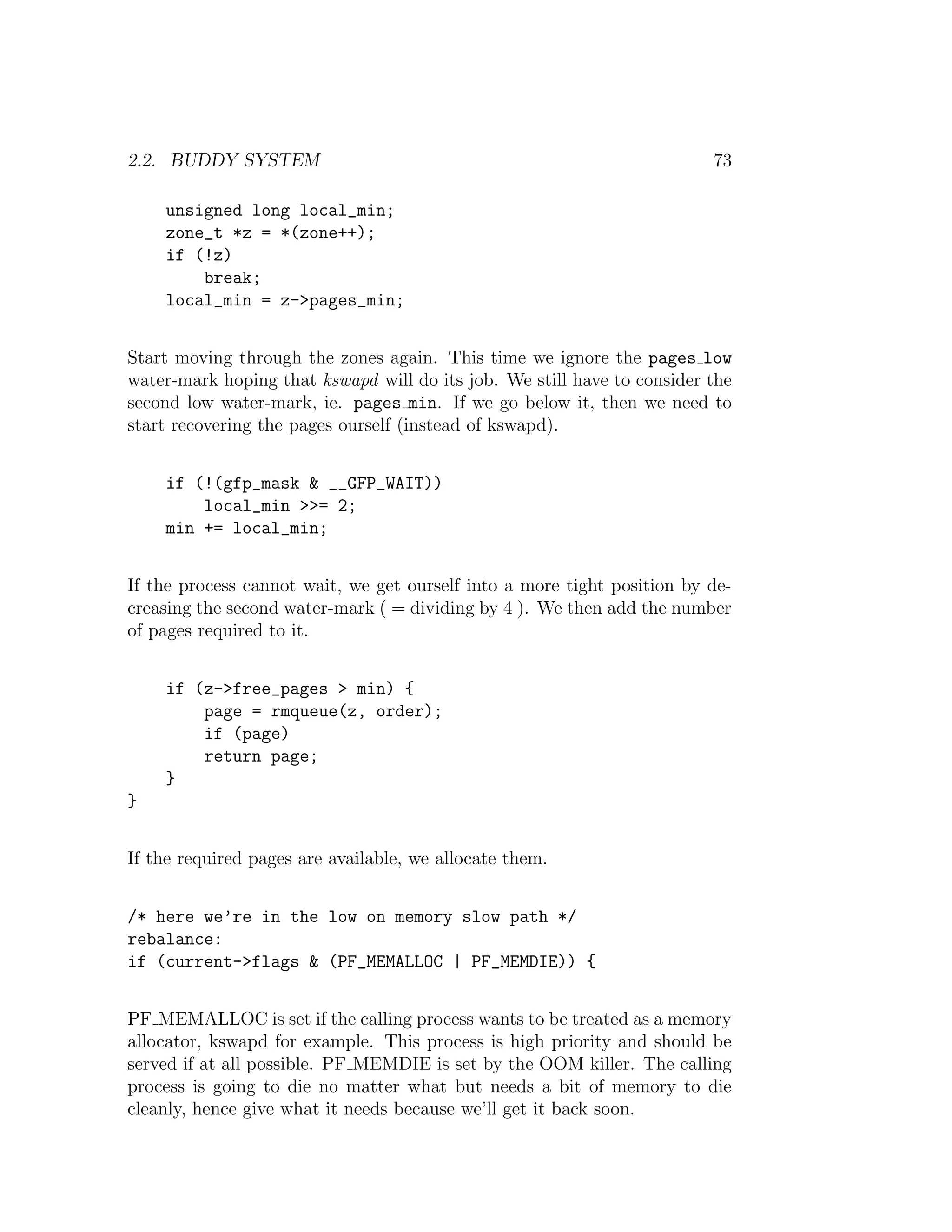 2.2. BUDDY SYSTEM                                                        73

    unsigned long local_min;
    zone_t *z = *(zone++);
    if (!z)
        break;
    local_min = z->pages_min;


Start moving through the zones again. This time we ignore the pages low
water-mark hoping that kswapd will do its job. We still have to consider the
second low water-mark, ie. pages min. If we go below it, then we need to
start recovering the pages ourself (instead of kswapd).


    if (!(gfp_mask & __GFP_WAIT))
        local_min >>= 2;
    min += local_min;


If the process cannot wait, we get ourself into a more tight position by de-
creasing the second water-mark ( = dividing by 4 ). We then add the number
of pages required to it.


    if (z->free_pages > min) {
        page = rmqueue(z, order);
        if (page)
        return page;
    }
}


If the required pages are available, we allocate them.


/* here we’re in the low on memory slow path */
rebalance:
if (current->flags & (PF_MEMALLOC | PF_MEMDIE)) {


PF MEMALLOC is set if the calling process wants to be treated as a memory
allocator, kswapd for example. This process is high priority and should be
served if at all possible. PF MEMDIE is set by the OOM killer. The calling
process is going to die no matter what but needs a bit of memory to die
cleanly, hence give what it needs because we’ll get it back soon.
 