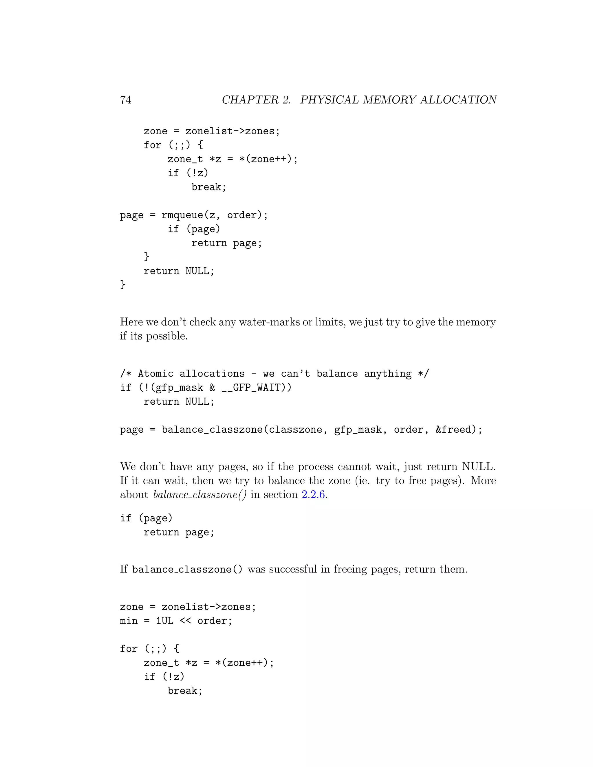 74                  CHAPTER 2. PHYSICAL MEMORY ALLOCATION

     zone = zonelist->zones;
     for (;;) {
         zone_t *z = *(zone++);
         if (!z)
             break;

page = rmqueue(z, order);
        if (page)
            return page;
    }
    return NULL;
}


Here we don’t check any water-marks or limits, we just try to give the memory
if its possible.


/* Atomic allocations - we can’t balance anything */
if (!(gfp_mask & __GFP_WAIT))
    return NULL;

page = balance_classzone(classzone, gfp_mask, order, &freed);


We don’t have any pages, so if the process cannot wait, just return NULL.
If it can wait, then we try to balance the zone (ie. try to free pages). More
about balance classzone() in section 2.2.6.

if (page)
    return page;


If balance classzone() was successful in freeing pages, return them.


zone = zonelist->zones;
min = 1UL << order;

for (;;) {
    zone_t *z = *(zone++);
    if (!z)
        break;
 