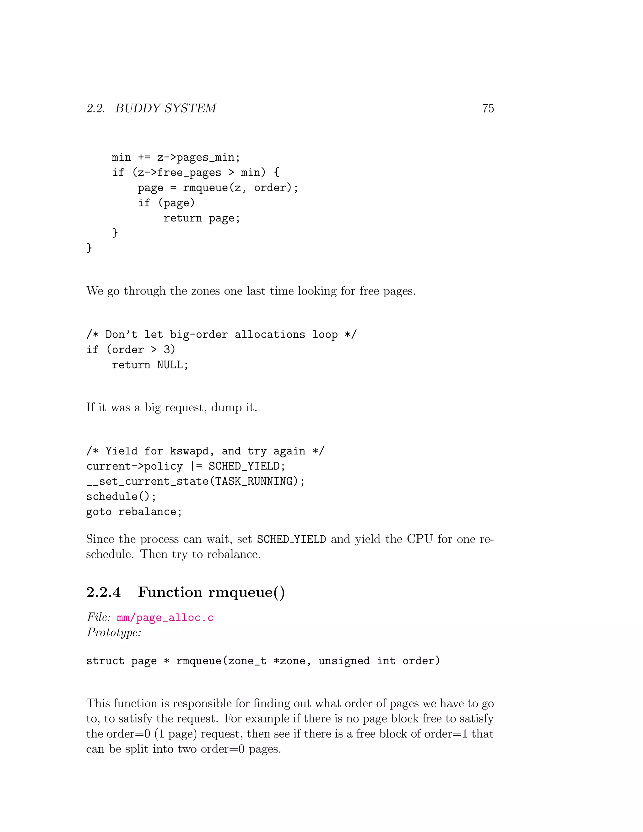 2.2. BUDDY SYSTEM                                                             75


     min += z->pages_min;
     if (z->free_pages > min) {
         page = rmqueue(z, order);
         if (page)
             return page;
     }
}


We go through the zones one last time looking for free pages.


/* Don’t let big-order allocations loop */
if (order > 3)
    return NULL;


If it was a big request, dump it.


/* Yield for kswapd, and try again */
current->policy |= SCHED_YIELD;
__set_current_state(TASK_RUNNING);
schedule();
goto rebalance;

Since the process can wait, set SCHED YIELD and yield the CPU for one re-
schedule. Then try to rebalance.


2.2.4     Function rmqueue()
File: mm/page_alloc.c
Prototype:

struct page * rmqueue(zone_t *zone, unsigned int order)


This function is responsible for ﬁnding out what order of pages we have to go
to, to satisfy the request. For example if there is no page block free to satisfy
the order=0 (1 page) request, then see if there is a free block of order=1 that
can be split into two order=0 pages.
 