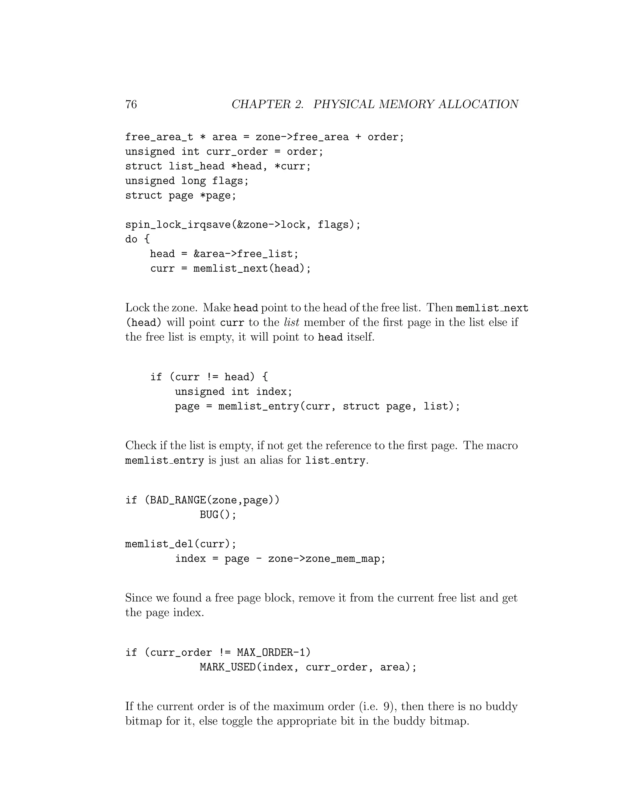76                   CHAPTER 2. PHYSICAL MEMORY ALLOCATION

free_area_t * area = zone->free_area + order;
unsigned int curr_order = order;
struct list_head *head, *curr;
unsigned long flags;
struct page *page;

spin_lock_irqsave(&zone->lock, flags);
do {
     head = &area->free_list;
     curr = memlist_next(head);


Lock the zone. Make head point to the head of the free list. Then memlist next
(head) will point curr to the list member of the ﬁrst page in the list else if
the free list is empty, it will point to head itself.


     if (curr != head) {
         unsigned int index;
         page = memlist_entry(curr, struct page, list);


Check if the list is empty, if not get the reference to the ﬁrst page. The macro
memlist entry is just an alias for list entry.


if (BAD_RANGE(zone,page))
            BUG();

memlist_del(curr);
        index = page - zone->zone_mem_map;


Since we found a free page block, remove it from the current free list and get
the page index.


if (curr_order != MAX_ORDER-1)
            MARK_USED(index, curr_order, area);


If the current order is of the maximum order (i.e. 9), then there is no buddy
bitmap for it, else toggle the appropriate bit in the buddy bitmap.
 