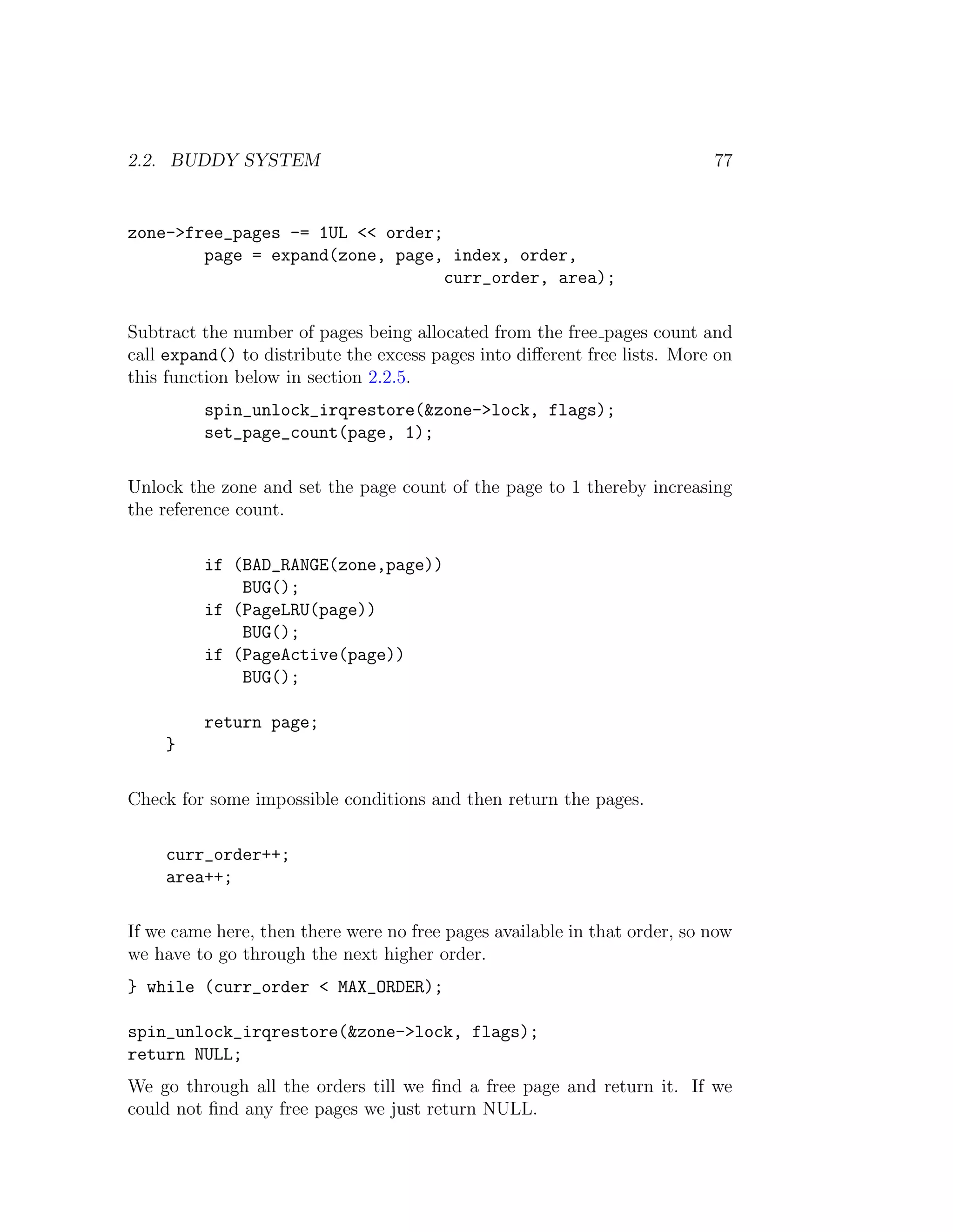 2.2. BUDDY SYSTEM                                                          77


zone->free_pages -= 1UL << order;
        page = expand(zone, page, index, order,
                                  curr_order, area);

Subtract the number of pages being allocated from the free pages count and
call expand() to distribute the excess pages into diﬀerent free lists. More on
this function below in section 2.2.5.
         spin_unlock_irqrestore(&zone->lock, flags);
         set_page_count(page, 1);

Unlock the zone and set the page count of the page to 1 thereby increasing
the reference count.

         if (BAD_RANGE(zone,page))
             BUG();
         if (PageLRU(page))
             BUG();
         if (PageActive(page))
             BUG();

         return page;
    }

Check for some impossible conditions and then return the pages.

    curr_order++;
    area++;

If we came here, then there were no free pages available in that order, so now
we have to go through the next higher order.
} while (curr_order < MAX_ORDER);

spin_unlock_irqrestore(&zone->lock, flags);
return NULL;
We go through all the orders till we ﬁnd a free page and return it. If we
could not ﬁnd any free pages we just return NULL.
 